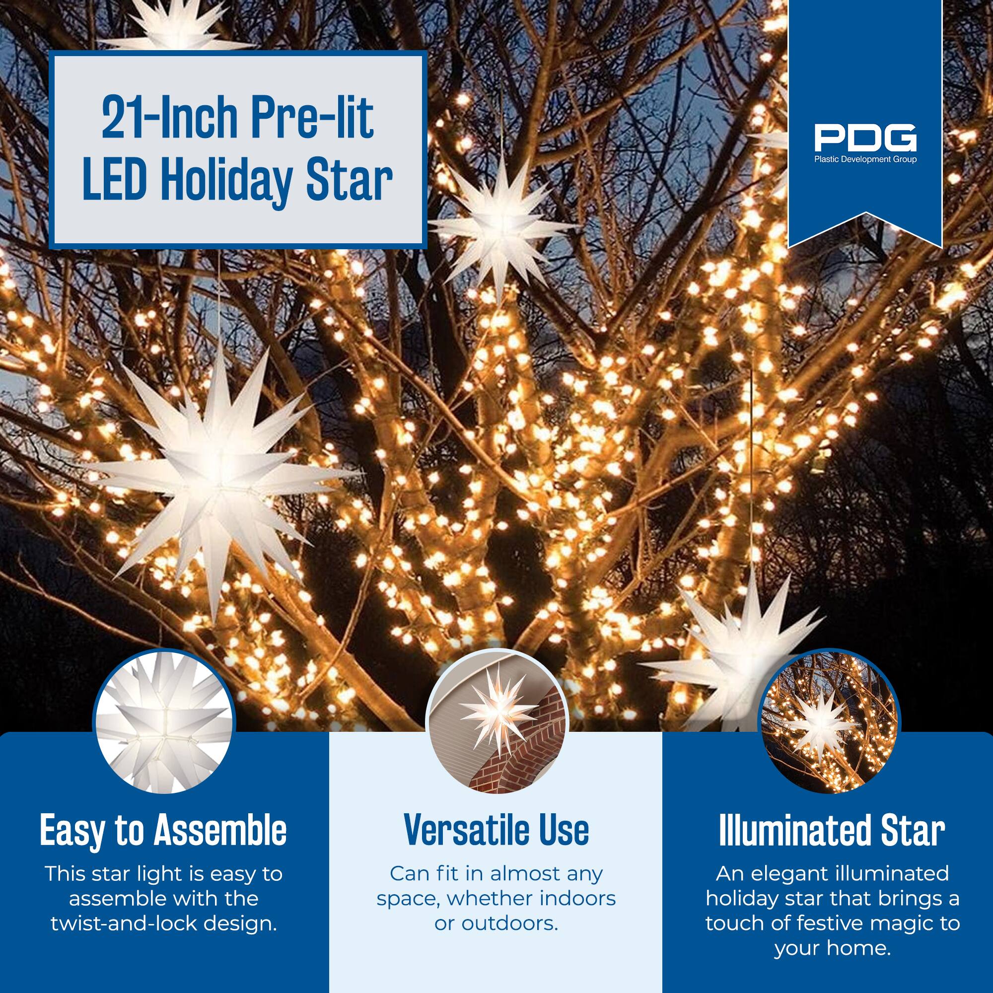21-Inch Pre-lit LED Holiday Star

PDG Plastic Development Group

Easy to Assemble
This star light is easy to assemble with the twist-and-lock design.

Versatile Use
Can fit in almost any space, whether indoors or outdoors.

Illuminated Star
An elegant illuminated holiday star that brings a touch of festive magic to your home.