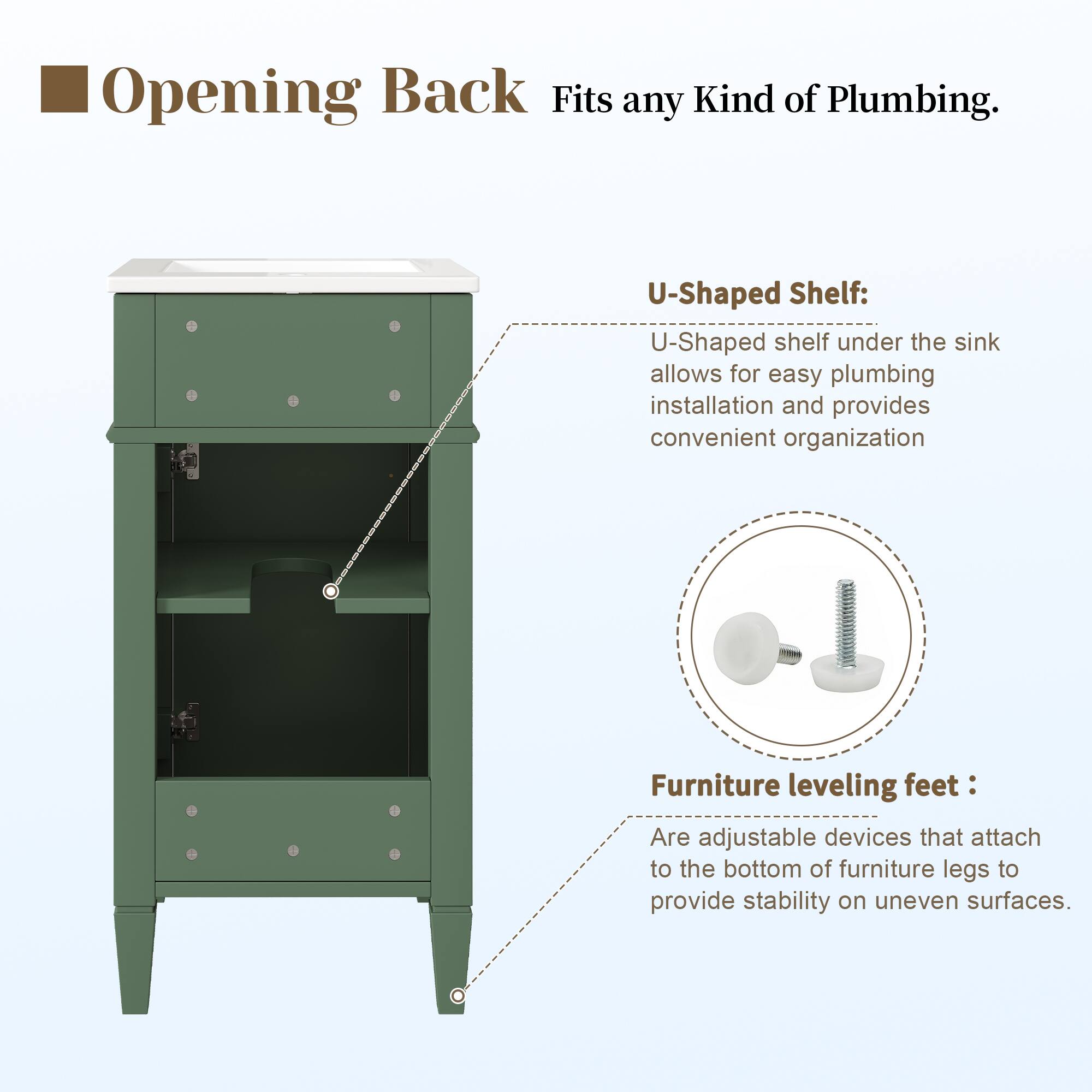 Opening Back Fits any Kind of Plumbing.  
U-Shaped Shelf: U-Shaped shelf under the sink allows for easy plumbing installation and provides convenient organization  
Furniture leveling feet: Are adjustable devices that attach to the bottom of furniture legs to provide stability on uneven surfaces.