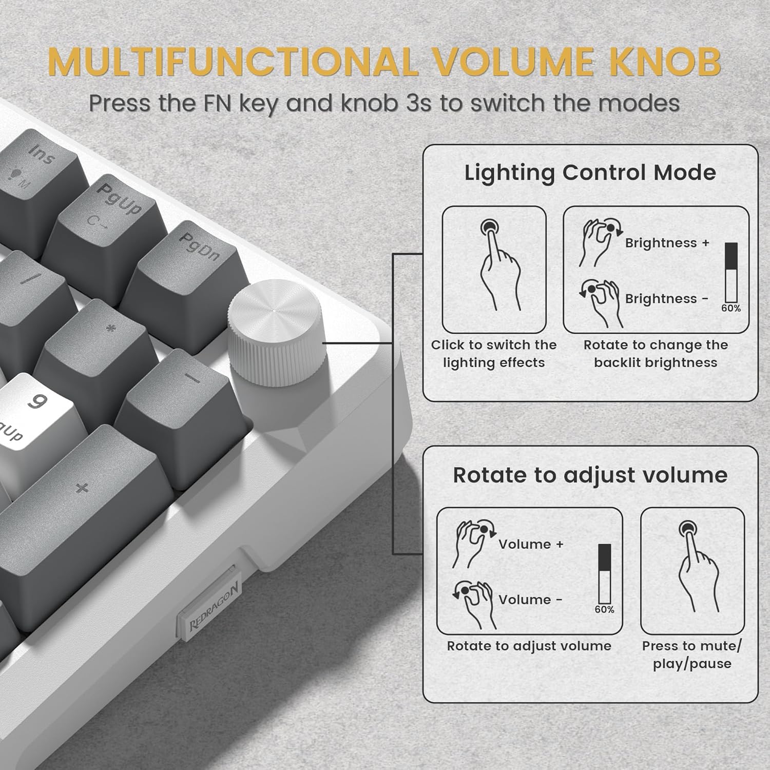 MULTIFUNCTIONAL VOLUME KNOB  
Press the FN key and knob 3s to switch the modes  

Lighting Control Mode  
- Click to switch the lighting effects  
- Rotate to change the backlit brightness  
  - Brightness +  
  - Brightness -  

Rotate to adjust volume  
- Volume +  
- Volume -  
- Press to mute/play/pause