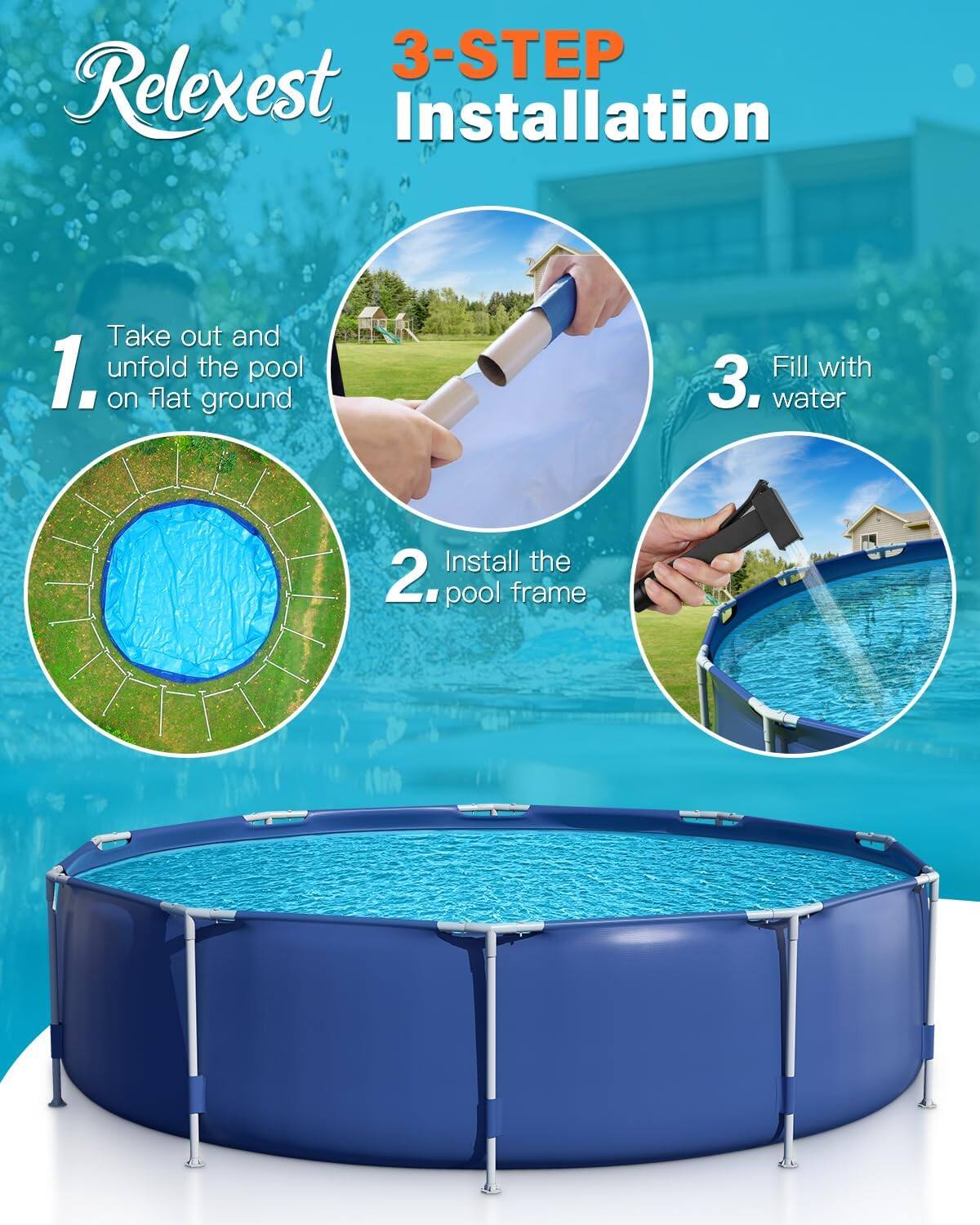 3-Step Relaxest Installation:

1. Take out and unfold the pool on flat ground.
2. Install the pool frame.
3. Fill with water.