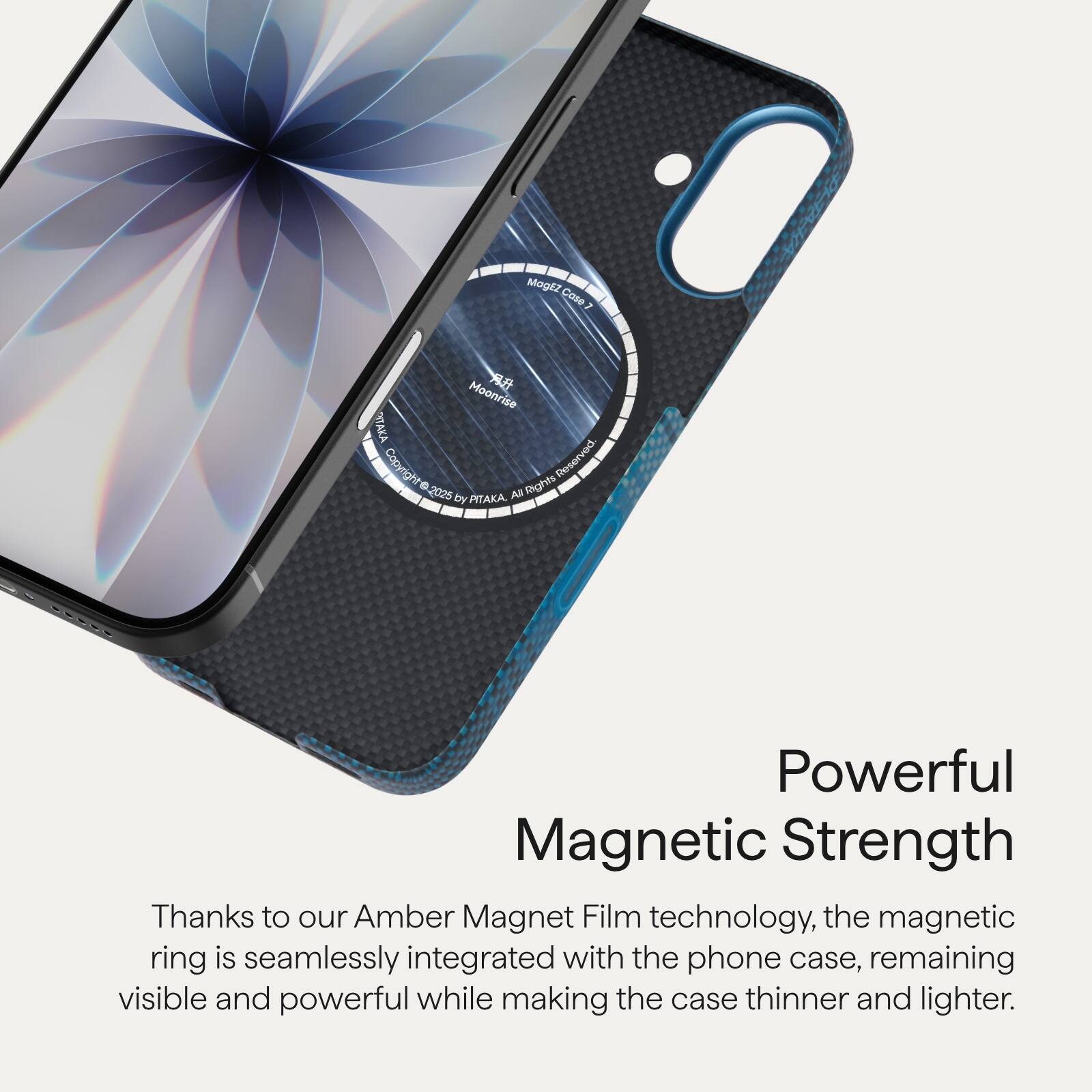 MagEz Cose 7  
Moonrise TAKA  
Copyright © 2025 by PITAKA. All Rights Reserved.

Powerful Magnetic Strength  
Thanks to our Amber Magnet Film technology, the magnetic ring is seamlessly integrated with the phone case, remaining visible and powerful while making the case thinner and lighter.
