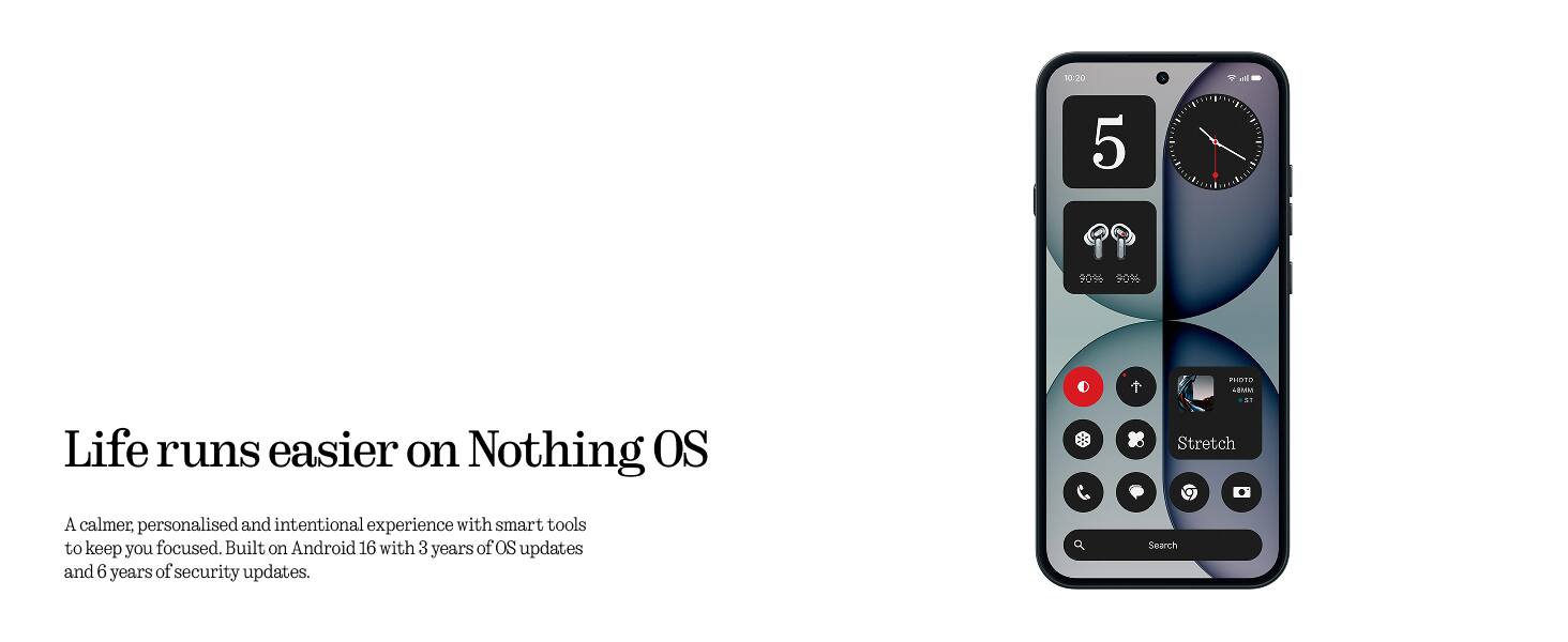 Life runs easier on Nothing OS

A calmer, personalised and intentional experience with smart tools to keep you focused. Built on Android 16 with 3 years of OS updates and 6 years of security updates.