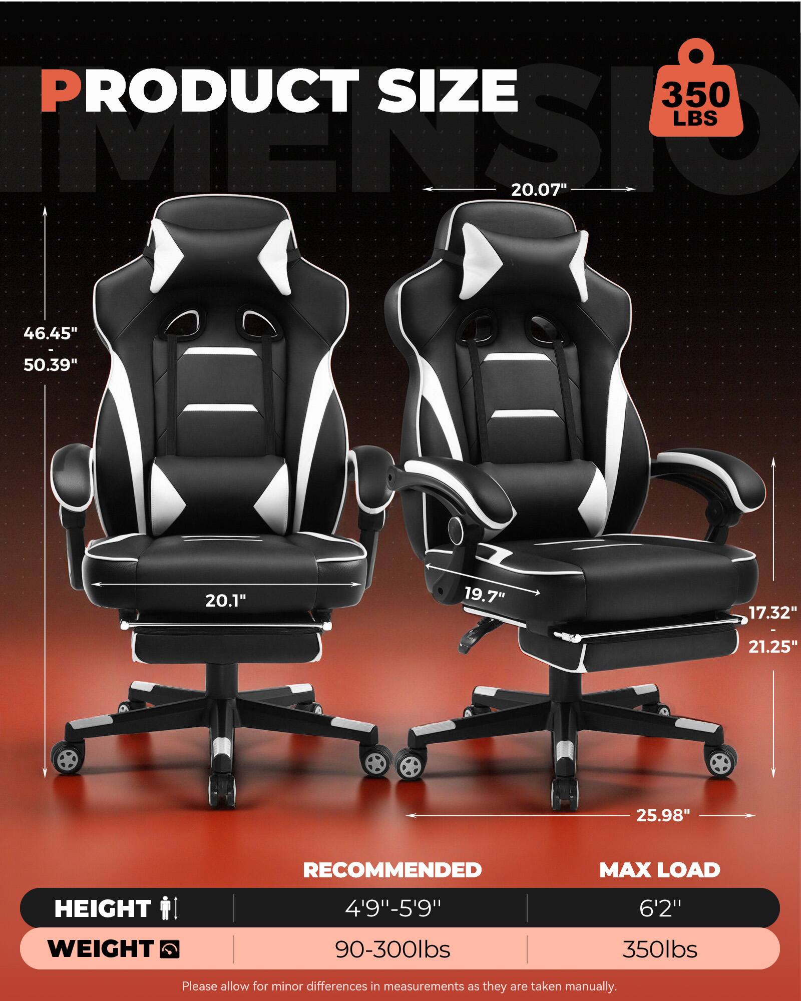 PRODUCT SIZE  
350 LBS  
20.07"  
46.45" - 50.39"  
20.1"  
19.7"  
17.32"  
21.25"  
25.98"  

RECOMMENDED MAX LOAD  
HEIGHT: 4'9" - 5'9"  
WEIGHT: 90-300lbs  

MAX LOAD  
HEIGHT: 6'2"  
WEIGHT: 350lbs  

Please allow for minor differences in measurements as they are taken manually.