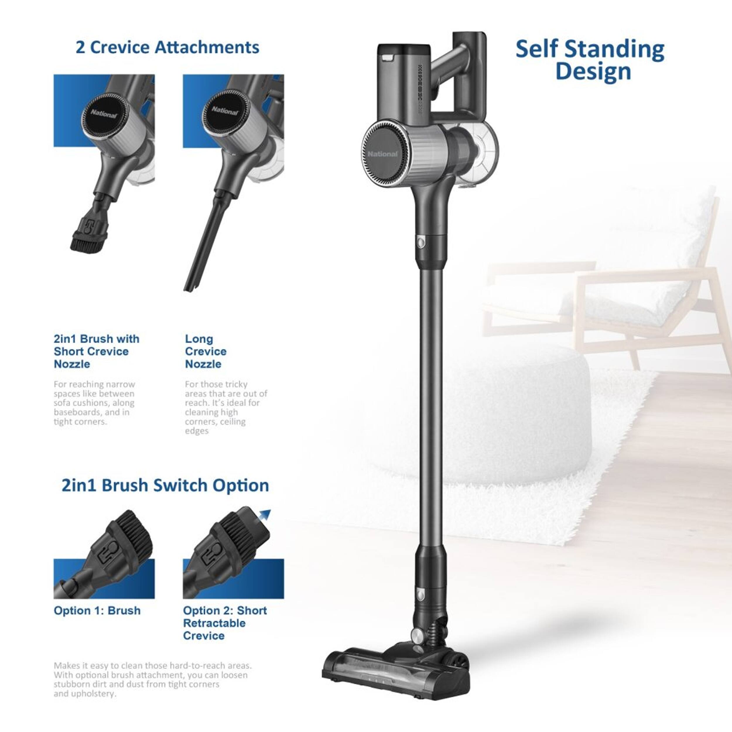 2 Crevice Attachments  
Self Standing Design  

National  
National  
National  

2in1 Brush with Short Crevice Nozzle  
Long Crevice Nozzle  

For reaching narrow spaces like between sofa cushions, along baseboards, and in tight corners.  
For those tricky areas that are out of reach. It's ideal for cleaning high corners, ceiling edges.  

2in1 Brush Switch Option  
Option 1: Brush  
Option 2: Short Retractable Crevice  

Makes it easy to clean those hard-to-reach areas. With optional brush attachment, you can loosen stubborn dirt and dust from tight corners and upholstery.