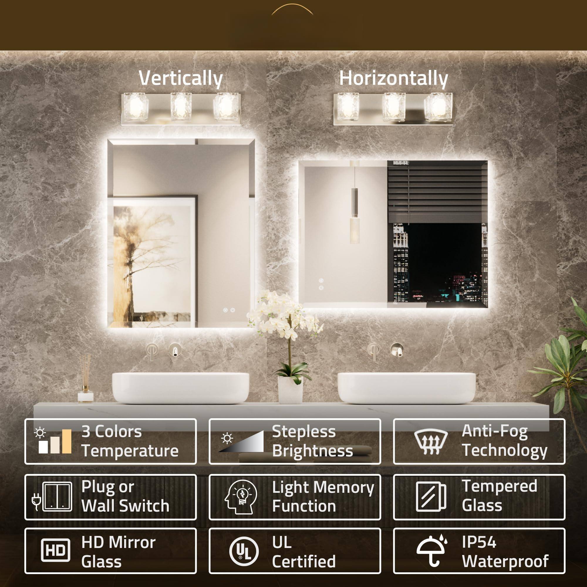 Vertically  
Horizontally  

3 Colors Temperature  
Stepless Brightness  
Anti-Fog Technology  
Plug or Wall Switch  
Light Memory Function  
Tempered Glass  
HD Mirror  
UL Certified  
IP54 Waterproof