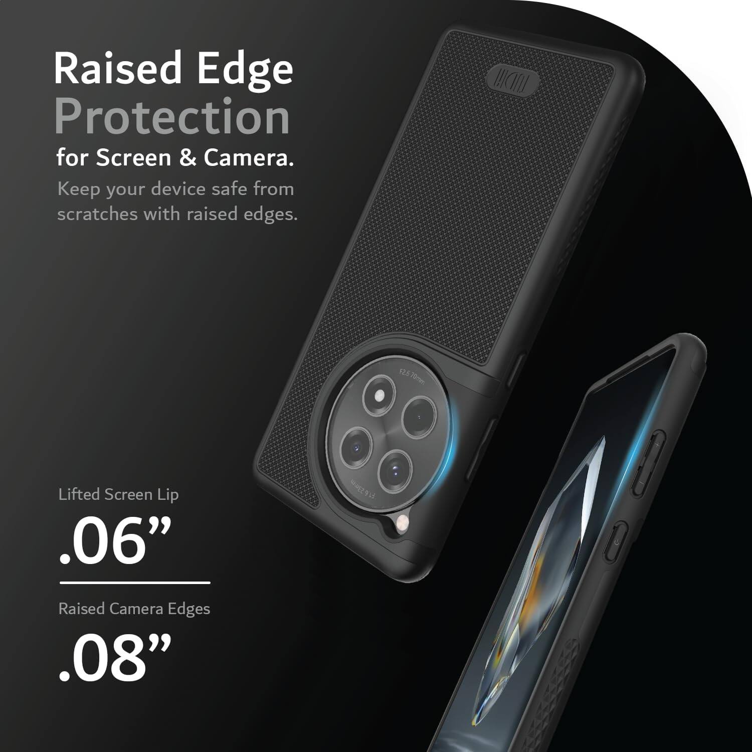 Raised Edge Protection for Screen & Camera.  
Keep your device safe from scratches with raised edges.  

Lifted Screen Lip .06"  
Raised Camera Edges .08"