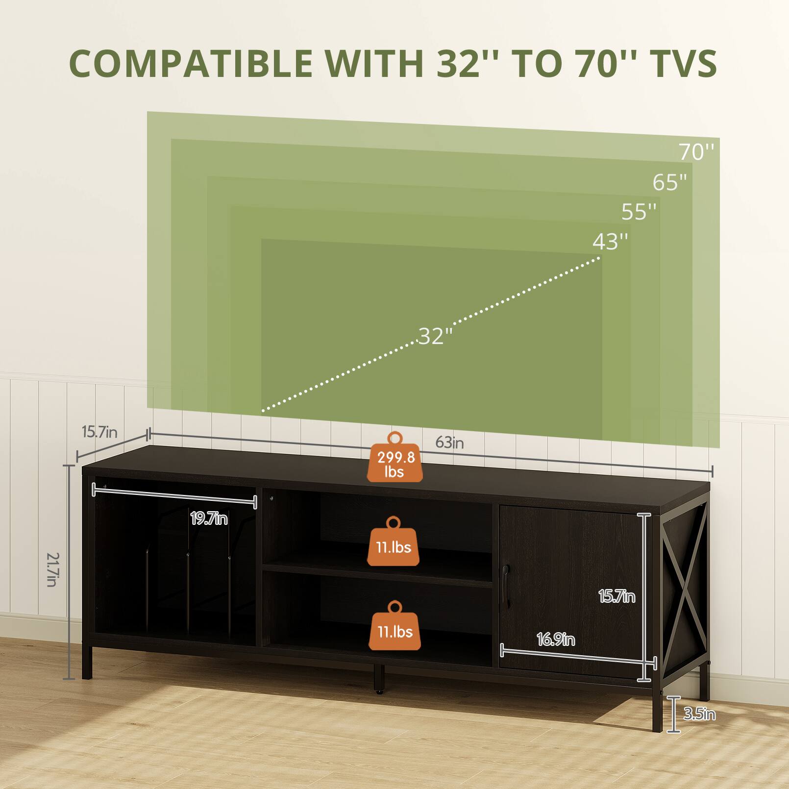 COMPATIBLE WITH 32" TO 70" TVS

70"  
65"  
55"  
43"  
32"  

15.7in  
63in  
299.8 lbs  
19.7in  
21.7in  
11 lbs  
15.7in  
11 lbs  
16.9in  
3.5in