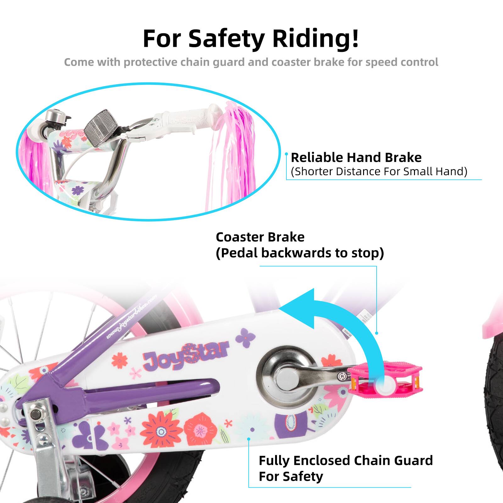 For Safety Riding!  
Come with protective chain guard and coaster brake for speed control  

Reliable Hand Brake (Shorter Distance For Small Hand)  
Coaster Brake (Pedal backwards to stop)  

Fully Enclosed Chain Guard For Safety  

www.joystarbikes.com