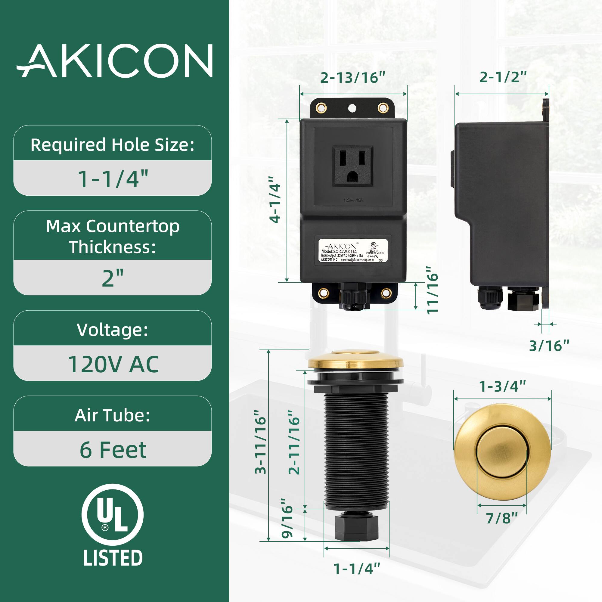 AKICON  
Required Hole Size: 1-1/4"  
Max Countertop Thickness: 2"  
Voltage: 120V AC  
Air Tube: 6 Feet  

UL LISTED  

Dimensions:  
- 4-1/4"  
- 2-13/16"  
- 2-1/2"  
- 3-11/16"  
- 2-11/16"  
- 9/16"  
- 1-3/4"  
- 7/8"  
- 1-1/4"  
- 11/16"  
- 3/16"  
- 3/16"