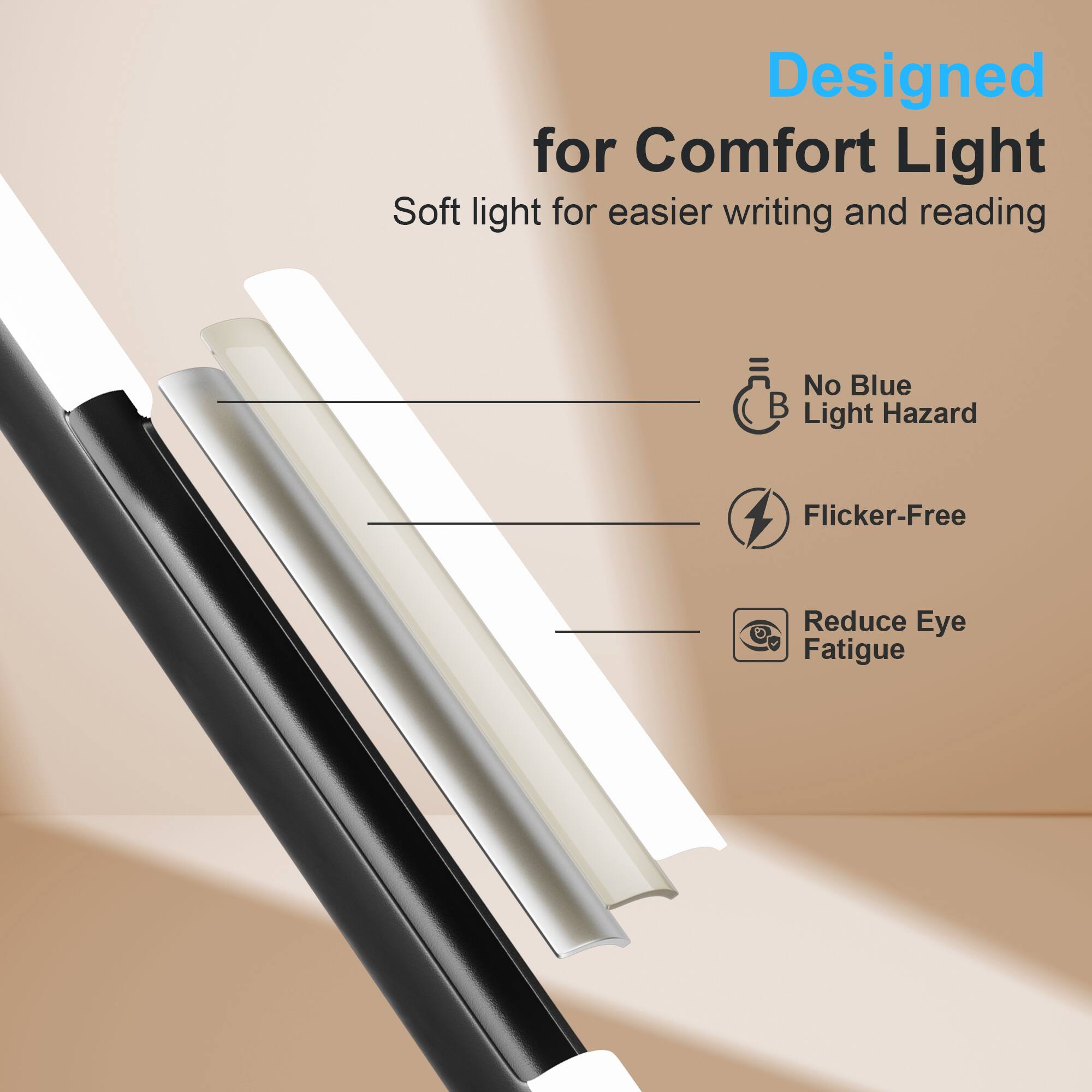 Designed for Comfort Light  
Soft light for easier writing and reading  

- No Blue Light Hazard  
- Flicker-Free  
- Reduce Eye Fatigue