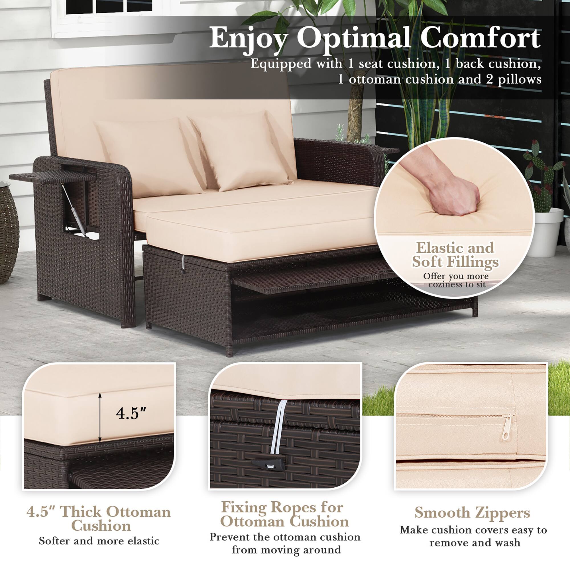 Enjoy Optimal Comfort: Equipped with 1 seat cushion, 1 back cushion, 1 ottoman cushion, and 2 pillows. Elastic and Soft Fillings: Offer you more coziness to sit on. 4.5" 4.5" Thick Ottoman Cushion: Softer and more elastic. Fixing Ropes for Ottoman Cushion: Prevent the ottoman cushion from moving around. Smooth Zippers: Make cushion covers easy to remove and wash.