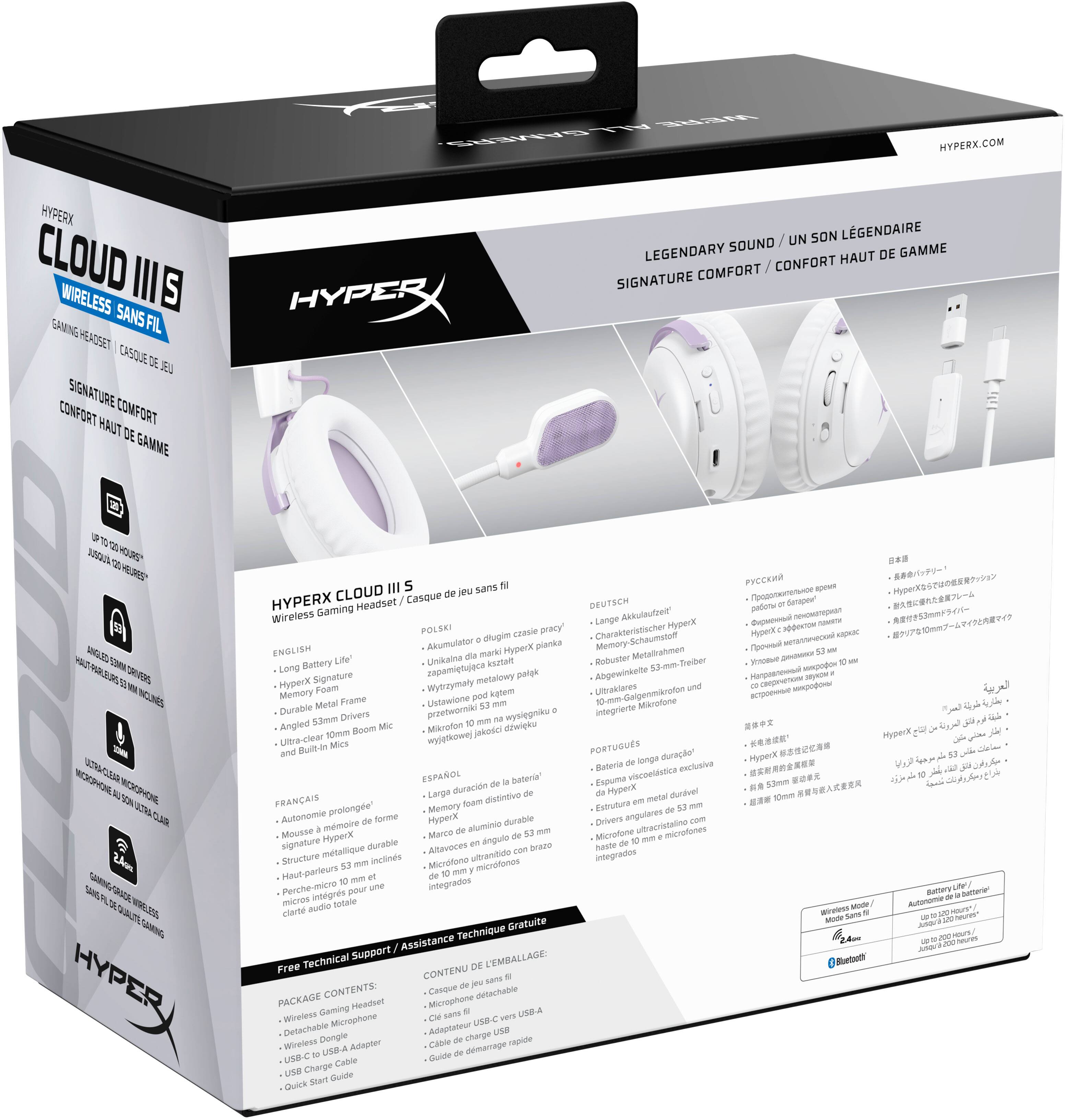 HYPERX CLOUD III S  
WIRELESS GAMING HEADSET  
CASQUE DE JEU SANS FIL  

LEGENDARY SOUND / UN SON LÉGENDAIRE  
SIGNATURE COMFORT / CONFORT HAUT DE GAMME  

HYPERX.COM  

HYPERX CLOUD III S  
Wireless Gaming Headset / Casque de jeu sans fil  

- Long Battery Life / Autonomie prolongée / Larga duración de batería / Longe durée de batterie / Longe durée de batterie / Longe durée de batterie / Longe durée de batterie / Longe durée de batterie / Longe durée de batterie / Longe durée de batterie / Longe durée de batterie / Longe durée de batterie / Longe durée de batterie / Longe durée de batterie / Longe durée de batterie / Longe durée de batterie / Longe durée de batterie / Longe durée de batterie / Longe durée de batterie / Longe durée de batterie / Longe durée de batterie / Longe durée de batterie / Longe durée de batterie / Longe durée de batterie / Longe durée de batterie / Longe durée