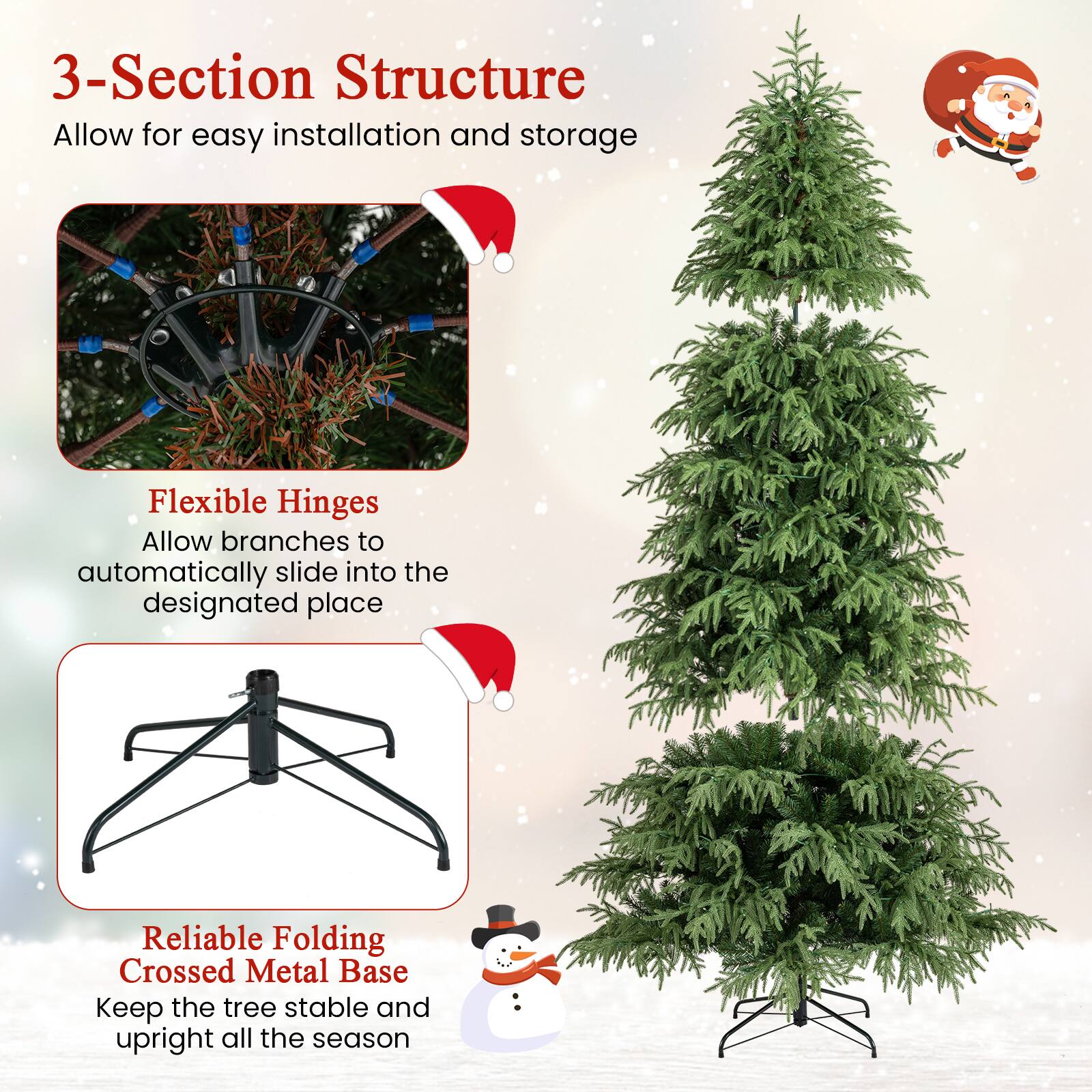 3-Section Structure  
Allow for easy installation and storage  

Flexible Hinges  
Allow branches to automatically slide into the designated place  

Reliable Folding Crossed Metal Base  
Keep the tree stable and upright all the season