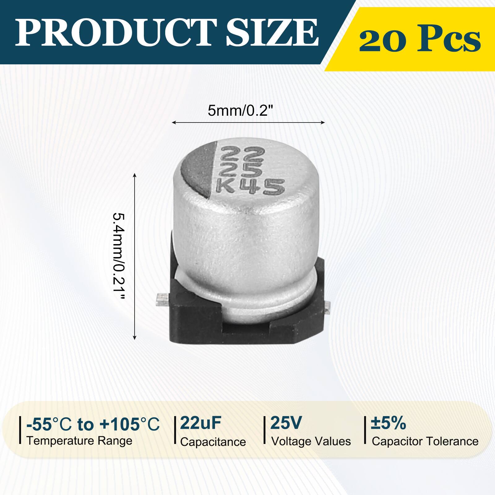 PRODUCT SIZE  
20 Pcs  
5.4mm/0.21"  
5mm/0.2"  
K45  
-55°C to +105°C  
22uF  
25V  
±5%  
Temperature Range  
Capacitance  
Voltage Values  
Capacitor Tolerance