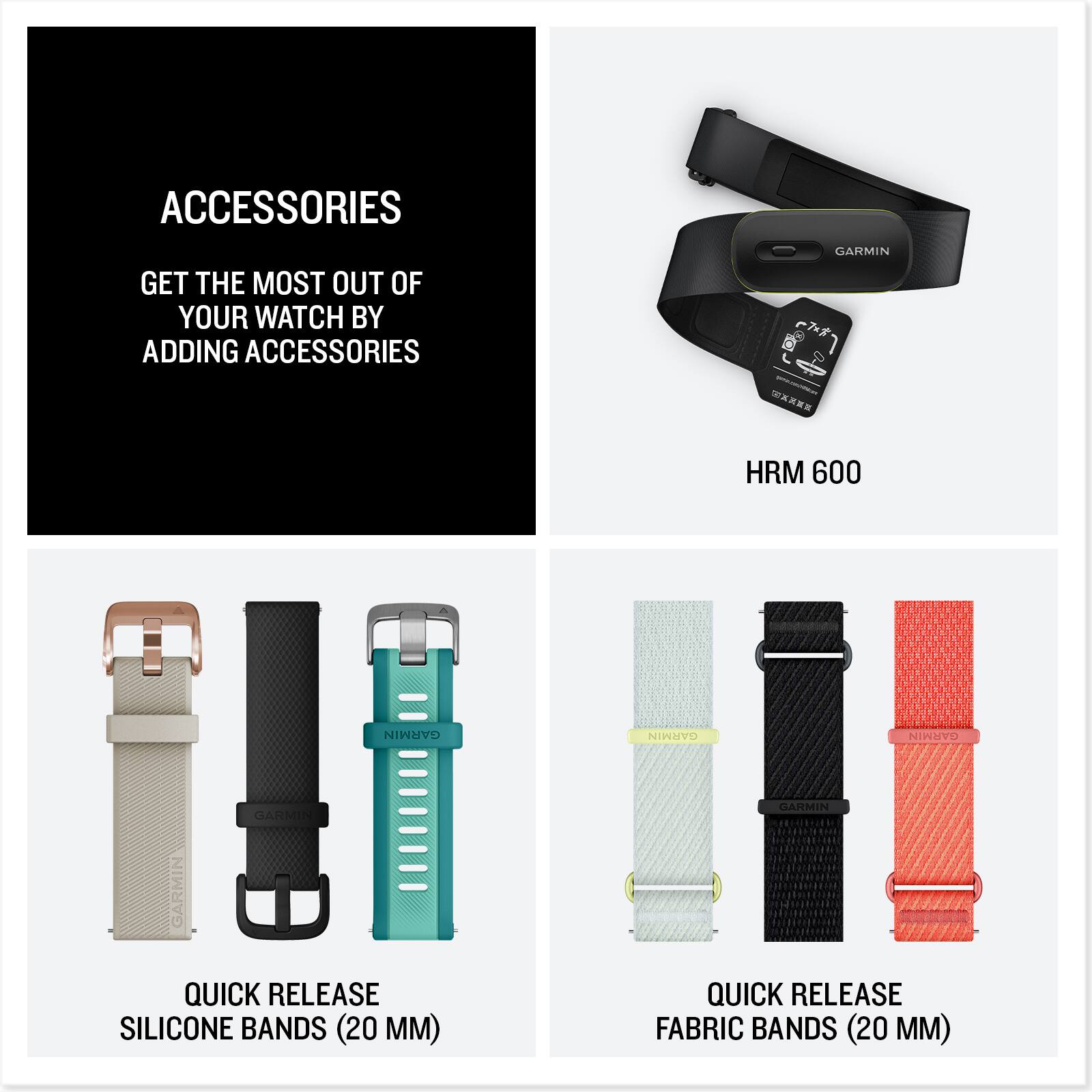ACCESSORIES  
GET THE MOST OUT OF YOUR WATCH BY ADDING ACCESSORIES  

HRM 600  

QUICK RELEASE SILICONE BANDS (20 MM)  
QUICK RELEASE FABRIC BANDS (20 MM)