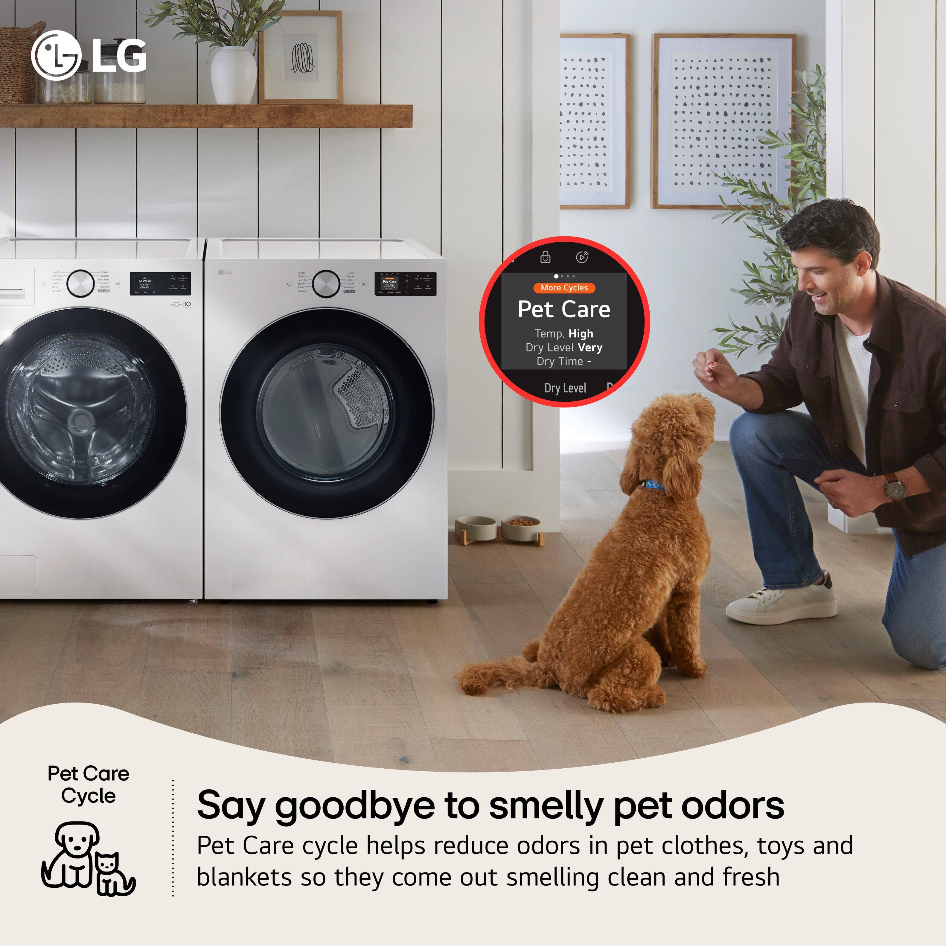 LG

Pet Care Cycle

More Cycles
Pet Care
Temp. High
Dry Level Very
Dry Time -
Dry Level

Say goodbye to smelly pet odors

Pet Care cycle helps reduce odors in pet clothes, toys and blankets so they come out smelling clean and fresh