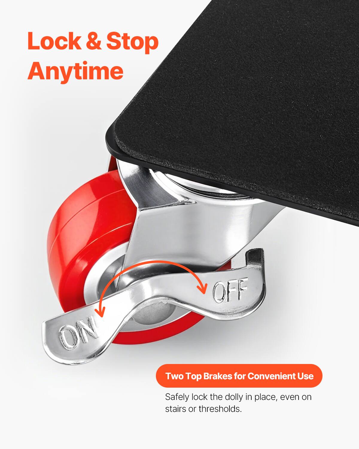 Lock & Stop Anytime

Two Top Brakes for Convenient Use

Safely lock the dolly in place, even on stairs or thresholds.