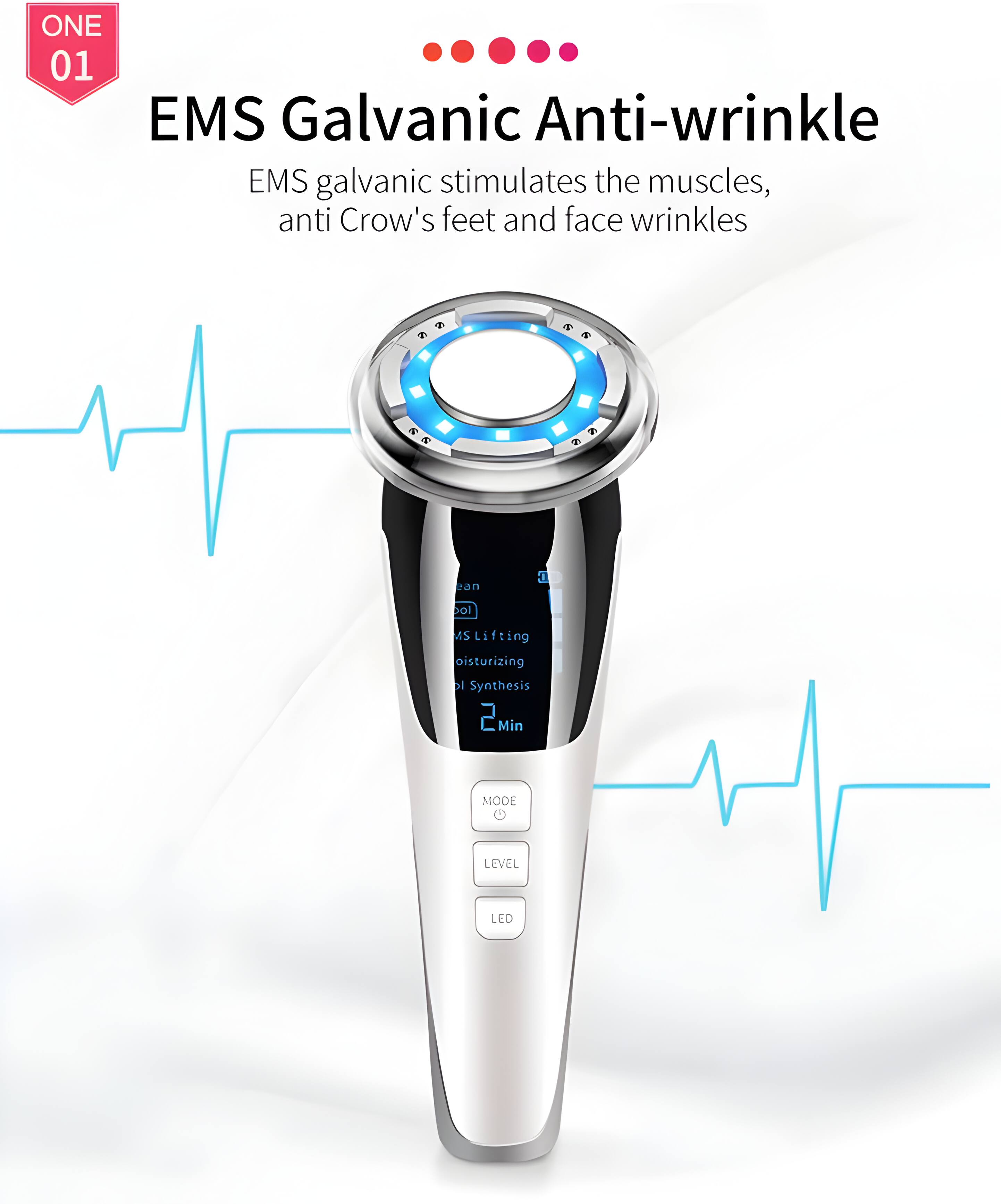 ONE 01 EMS Galvanic Anti-wrinkle  
EMS galvanic stimulates the muscles, anti Crow's feet and face wrinkles  
EMS Lifting  
Moisturizing  
Synthesis  
2 Min  
MODE  
LEVEL