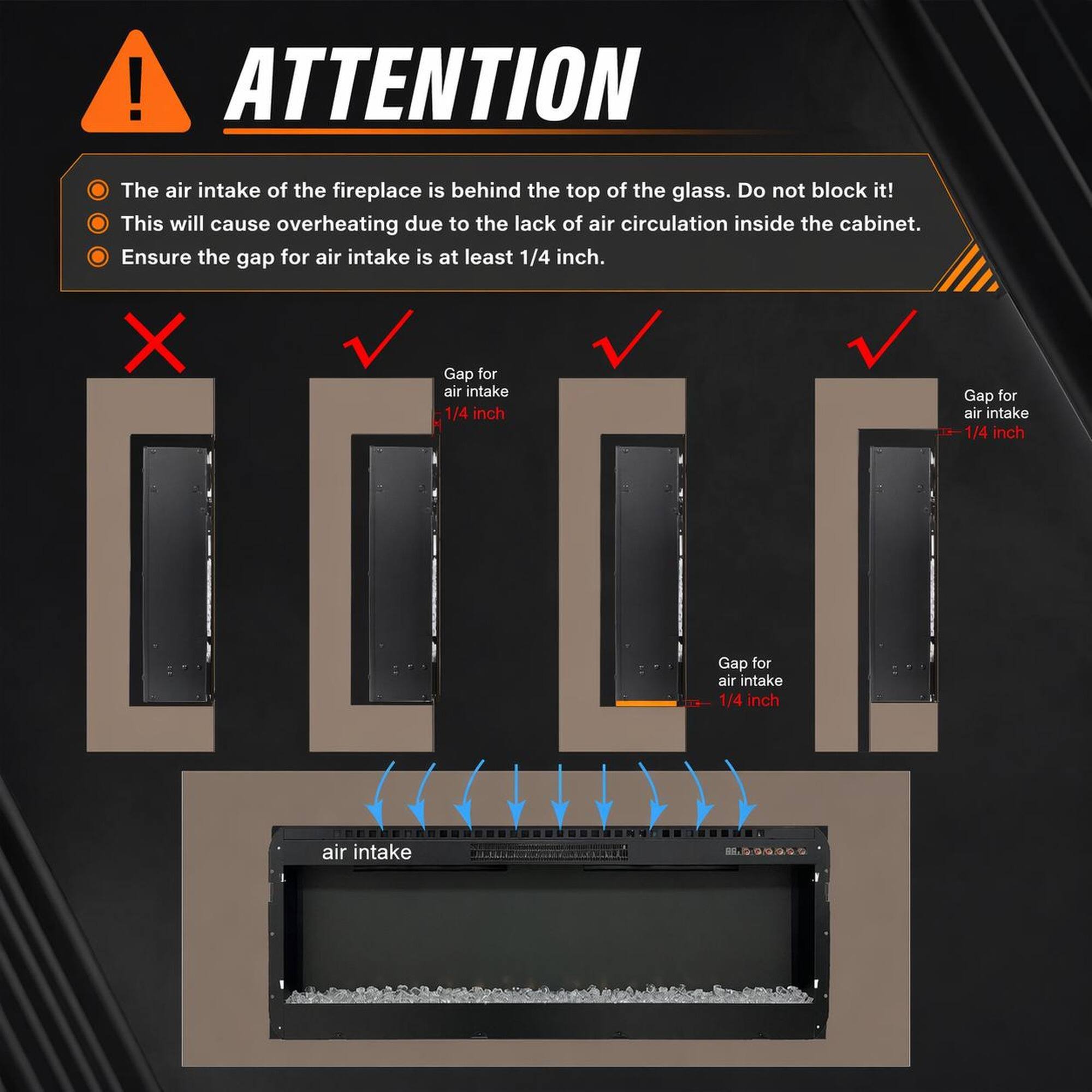 ! ATTENTION The air intake of the fireplace is behind the top of the glass. Do not block it! This will cause overheating due to the lack of air circulation inside the cabinet. Ensure the gap for air intake is at least 1/4 inch. X Gap for air intake 1/4 inch Gap for air intake 1/4 inch Gap for air intake 1/4 inch air intake