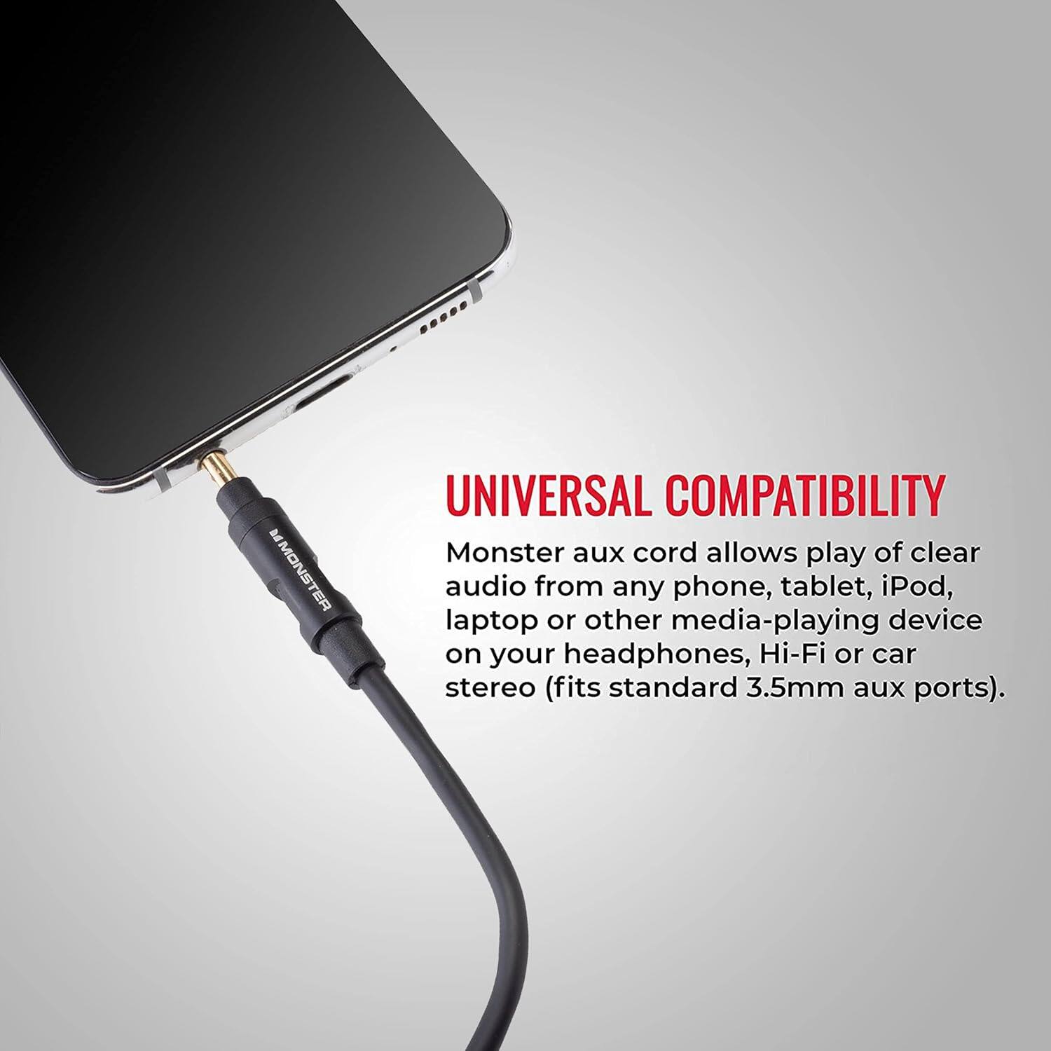UNIVERSAL COMPATIBILITY
Monster aux cord allows play of clear audio from any phone, tablet, iPod, laptop or other media-playing device on your headphones, Hi-Fi or car stereo (fits standard 3.5mm aux ports).