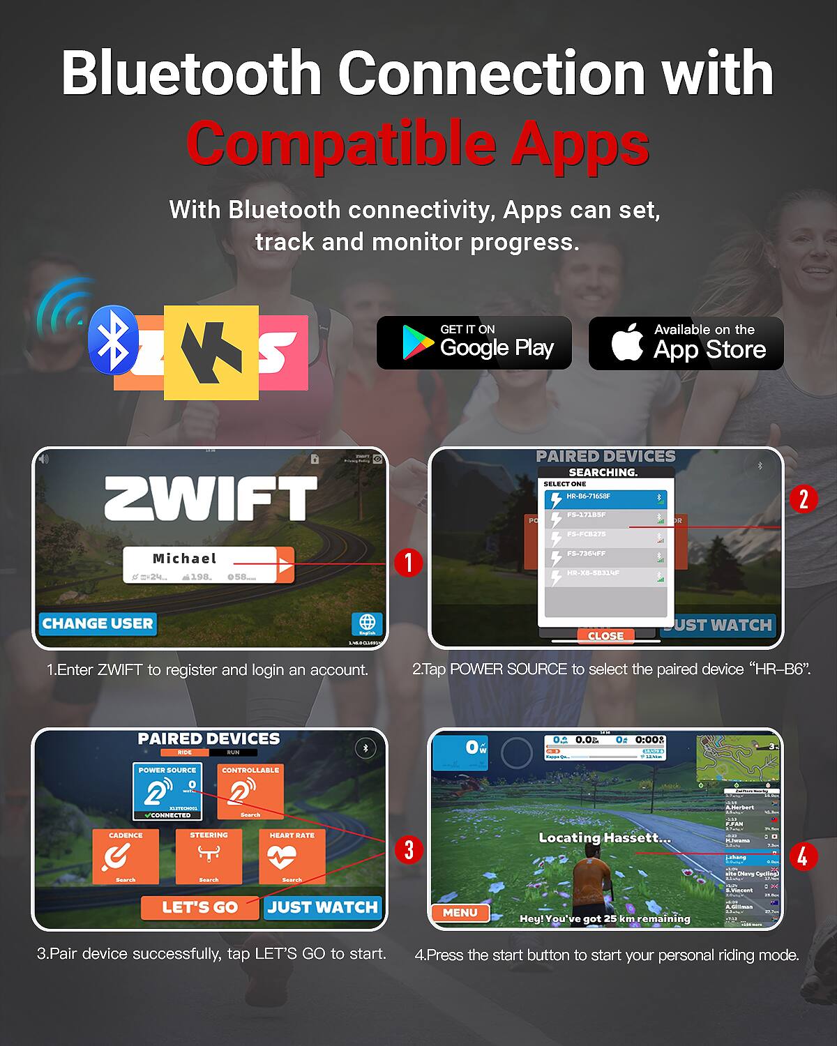 **Bluetooth Connection with Compatible Apps**

With Bluetooth connectivity, Apps can set, track and monitor progress.

---

**1. Enter ZWIFT to register and login an account.**

**2. Tap POWER SOURCE to select the paired device "HR-B6".**

**3. Pair device successfully, tap LET'S GO to start.**

**4. Press the start button to start your personal riding mode.**

---

**Paired Devices:**

- HR-B6-7165SF
- F3-372BSF
- F3-PC275
- F3-7364EF
- HR-X8-58334F

---

**ZWIFT**

- Michael
- 6' 2" 244 lbs
- 198 bpm
- 058.0

---

**Paired Devices:**

- POWER SOURCE
- CONTROLLABLE
- CADENCE
- STEERING
- HEART RATE

---

**Locating Hassett...**

- Hey! You've got 25 km remaining

---

**Available on the App Store**

**GET IT ON Google Play**