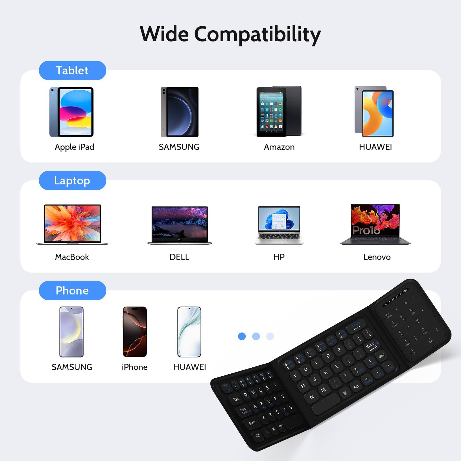 Wide Compatibility

Tablet
- Apple iPad
- SAMSUNG
- Amazon
- HUAWEI

Laptop
- MacBook
- DELL
- HP
- Lenovo

Phone
- SAMSUNG
- iPhone
- HUAWEI
