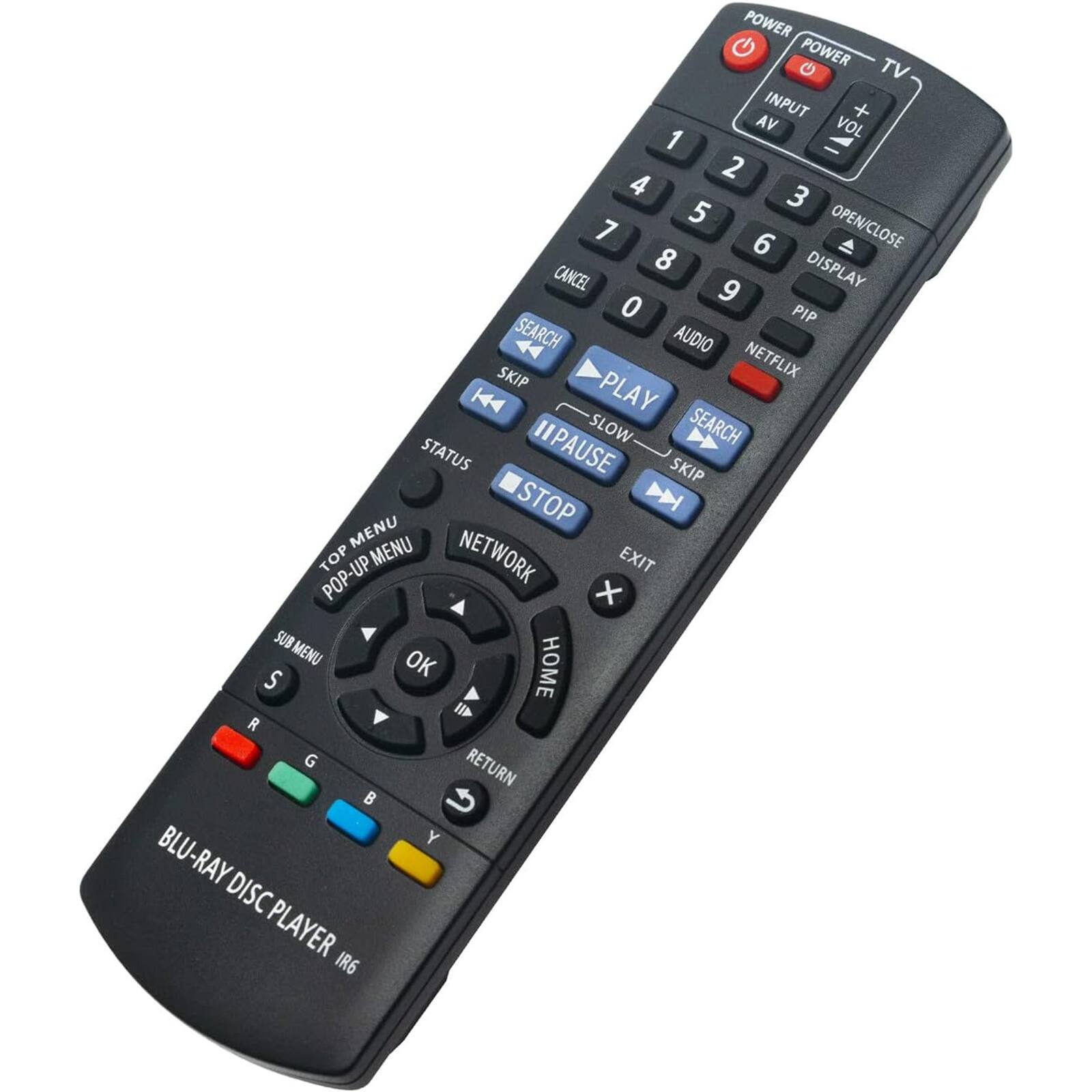 POWER  
TV  
INPUT  
AV  
VOL +  
VOL -  

1 2 3  
4 5 6  
7 8 9  
0  

OPEN/CLOSE  
DISPLAY  
CANCEL  
PIP  
AUDIO  
NETFLIX  

PLAY  
PAUSE  
SLOW  
SEARCH  
SKIP  
STOP  
STATUS  
SEARCH  
SKIP  
STOP  
STATUS  
SKIP  
STOP  

MENU  
TOP MENU  
NETWORK  
POP-UP MENU  
SUB MENU  
OK  
RETURN  
HOME  

BLU-RAY DISC PLAYER IR6  

S  
R  
G  
B  
Y