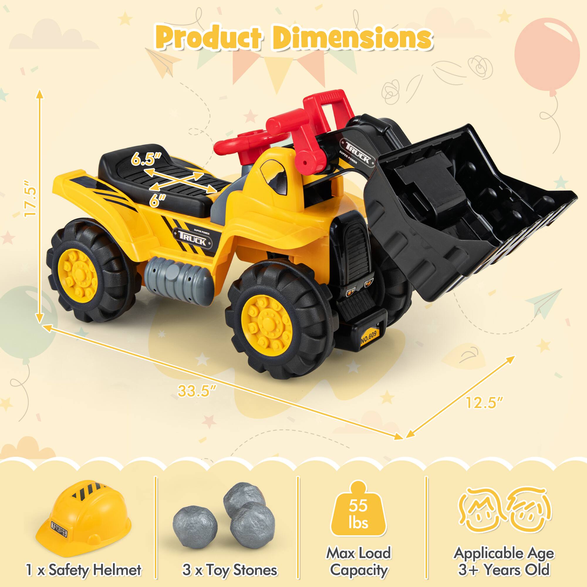 Product Dimensions: 17.5" x 12.5" x 6"  
Truck: NO. S09  
33.5"  
1 x Safety Helmet  
3 x Toy Stones  
55 lbs Max Load Capacity  
Applicable Age: 3+ Years Old