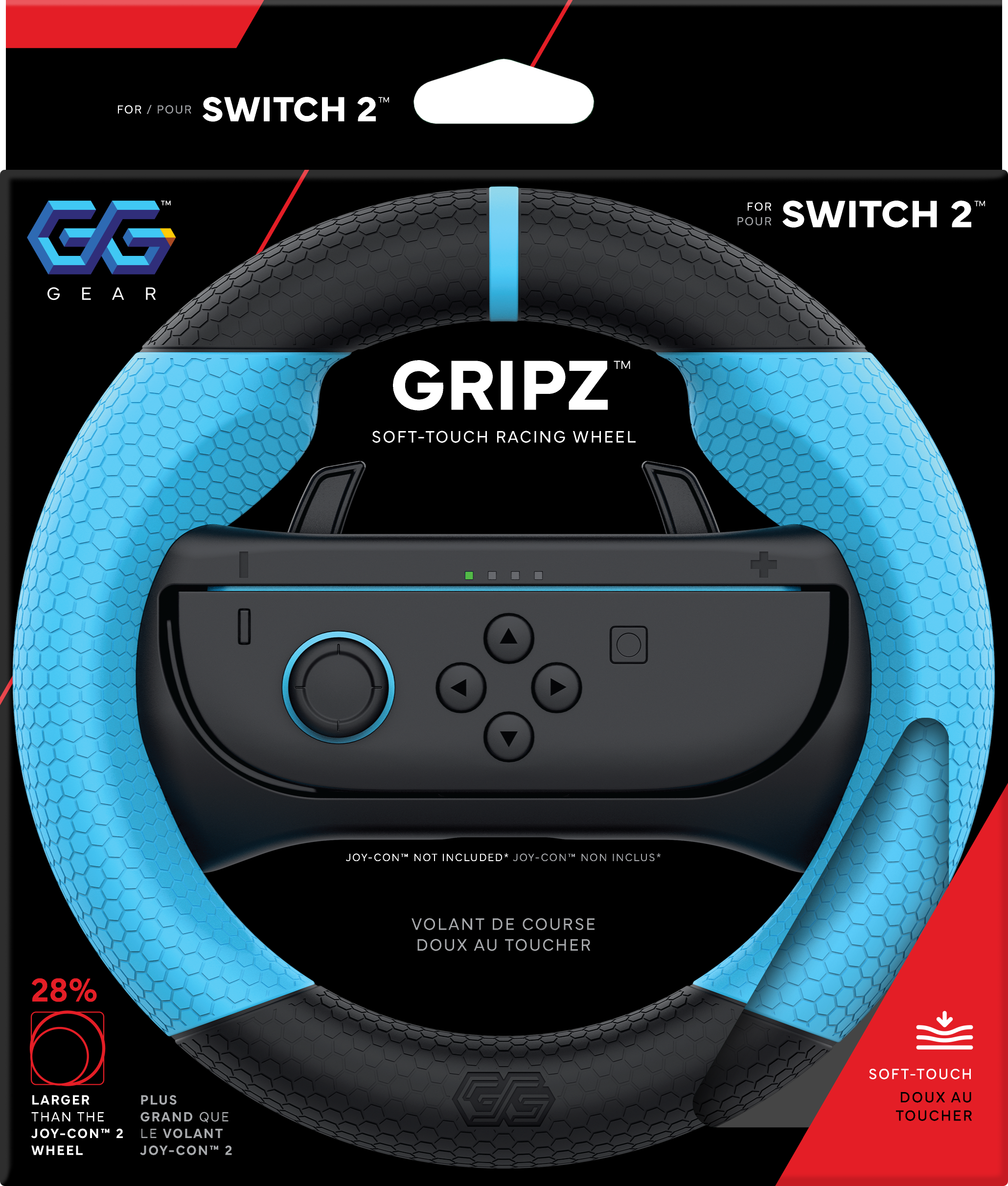 FOR / POUR SWITCH 2™  
GG GEAR  

GRIPZ™  
SOFT-TOUCH RACING WHEEL  

JOY-CON NOT INCLUDED* JOY-CON NON INCLUS*  

VOLANT DE COURSE DOUX AU TOUCHER  

28%  
LARGER THAN THE JOY-CON 2 WHEEL  
PLUS GRAND QUE LE VOLANT JOY-CON 2  

SOFT-TOUCH DOUX AU TOUCHER