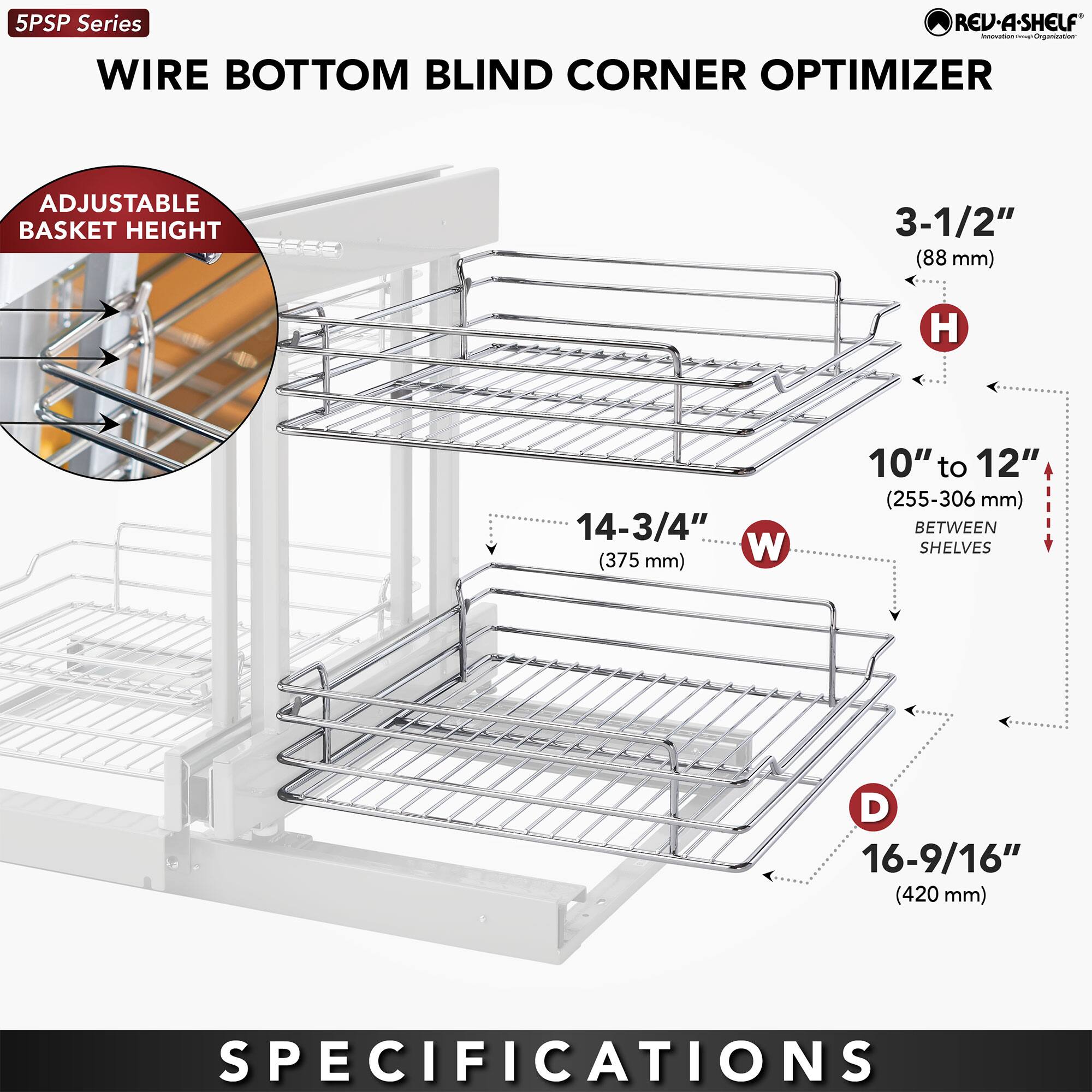 5PSP Series  
WIRE BOTTOM BLIND CORNER OPTIMIZER  

ADJUSTABLE BASKET HEIGHT  

3-1/2" (88 mm)  
14-3/4" (375 mm)  
10" to 12" (255-306 mm) BETWEEN SHELVES  
16-9/16" (420 mm)  

SPECIFICATIONS