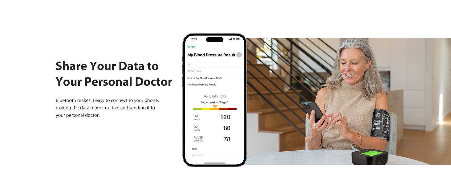 Share Your Data to Your Personal Doctor

Bluetooth makes it easy to connect to your phone, making the data more intuitive and sending it to your personal doctor.

My Blood Pressure Result

From: Crytec
To: Subarck
Subject: My Blood Pressure Result

Mar 1 2000 10:52

Hypertension Stage 1

SYS 120
DIA 80
PULSE 78

None

Add note