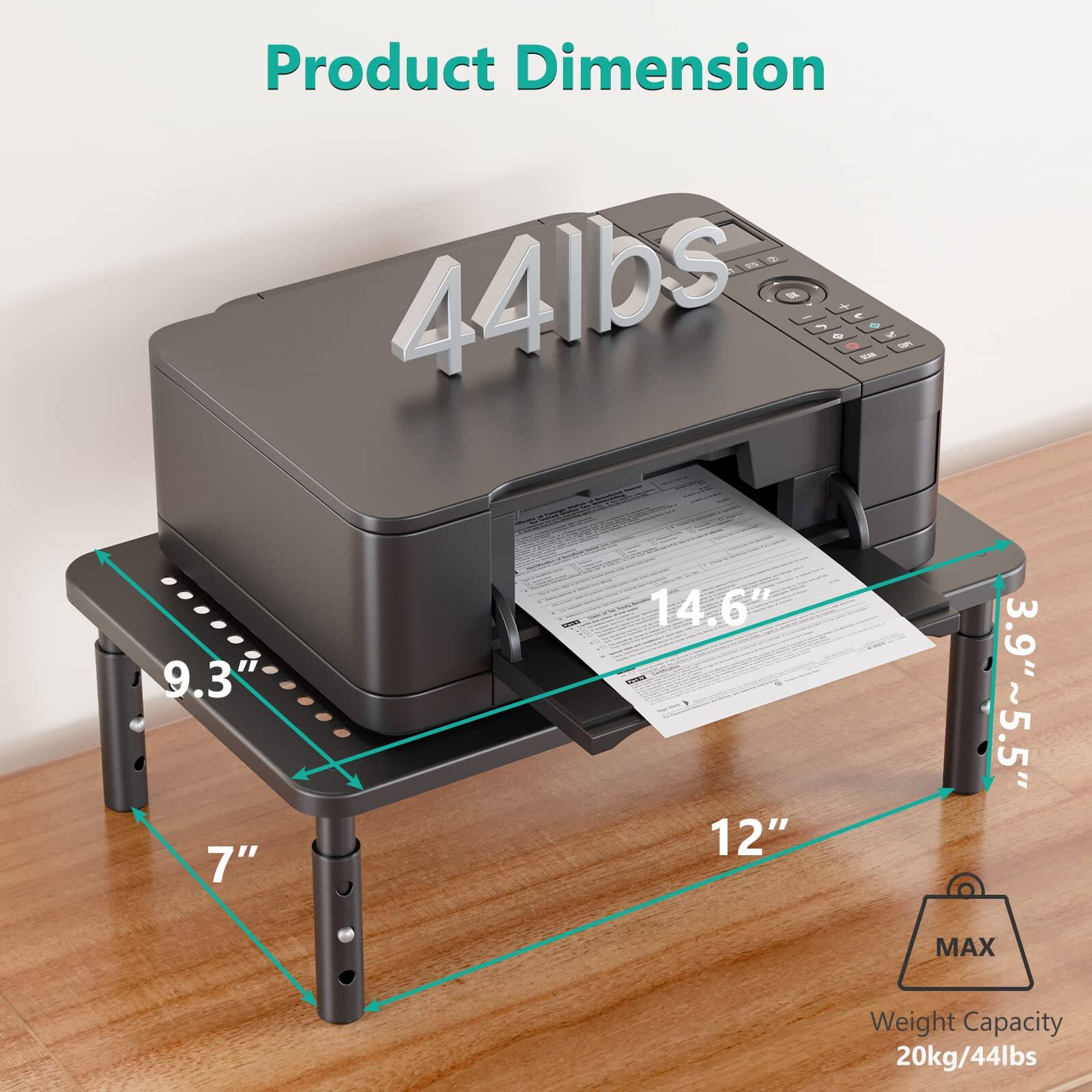 Product Dimension  
44 lbs  

Dimensions:  
- Length: 12"  
- Width: 9.3"  
- Height: 7"  
- Depth: 14.6"  
- Height of printer: 3.9"  
- Height of stand: ~5.5"  

MAX Weight Capacity: 20kg/44lbs