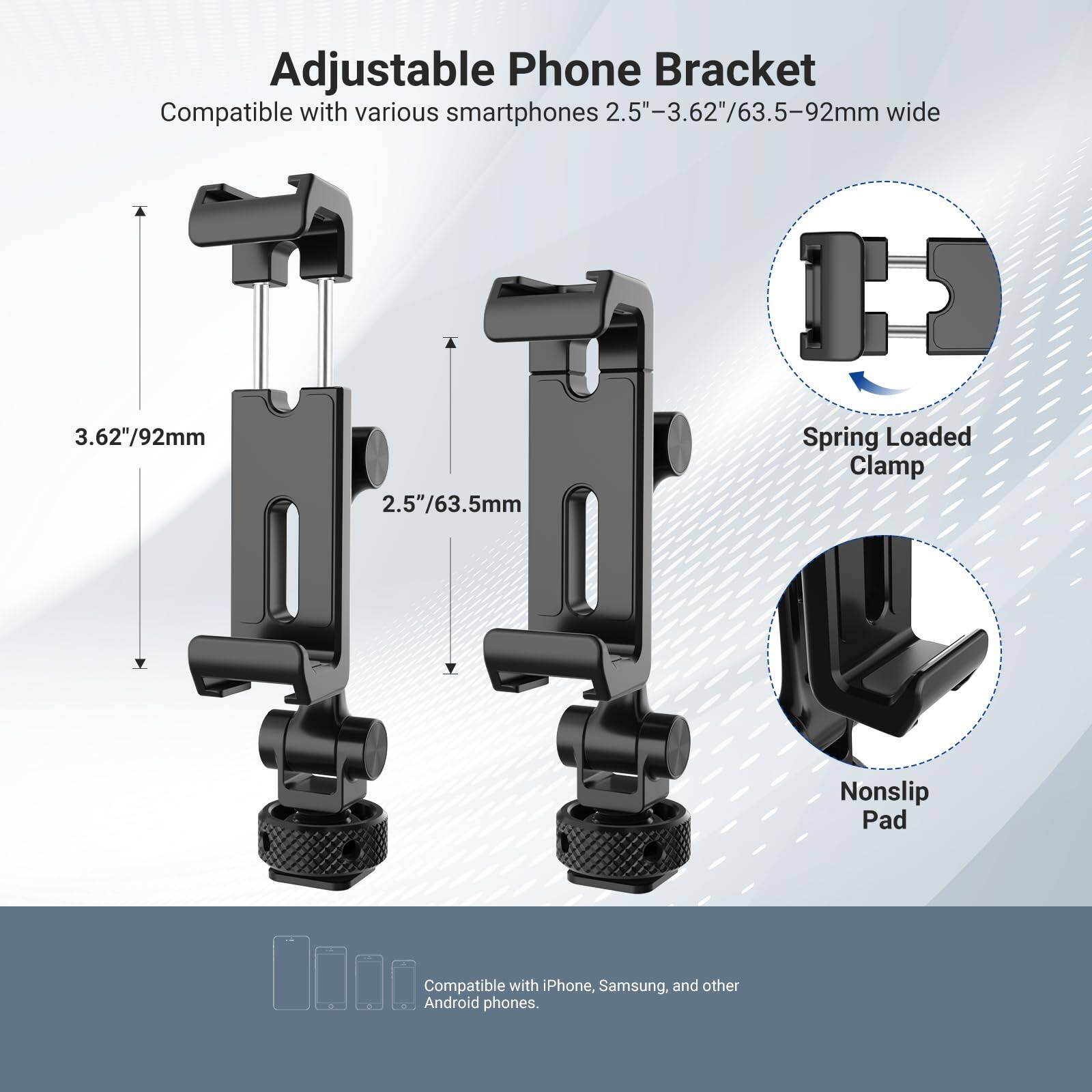 Adjustable Phone Bracket  
Compatible with various smartphones 2.5"-3.62"/63.5-92mm wide  
3.62"/92mm  
2.5"/63.5mm  
Spring Loaded Clamp  
Nonslip Pad  
Compatible with iPhone, Samsung, and other Android phones.