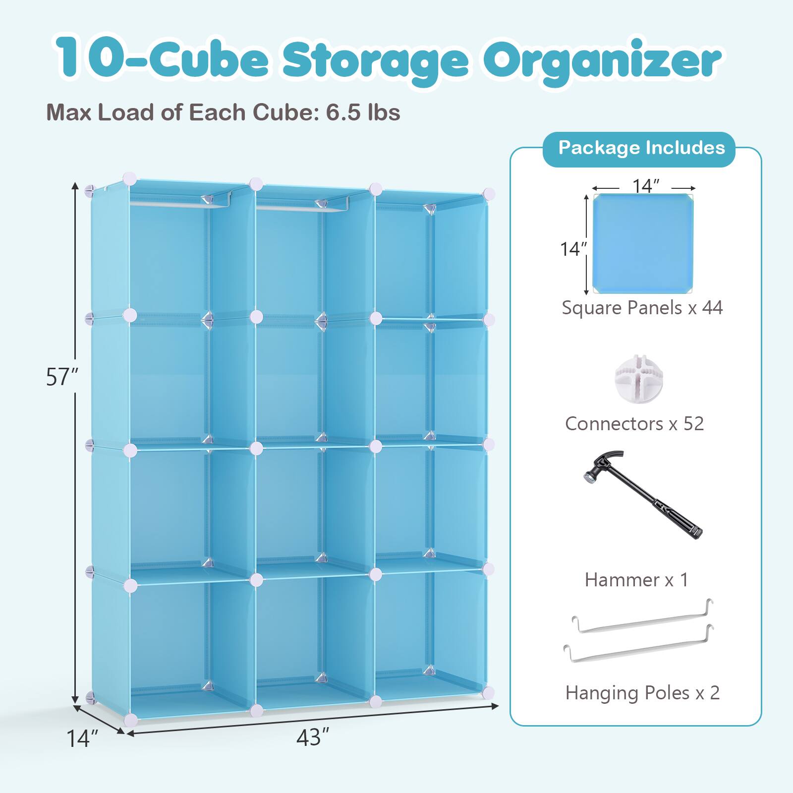 10-Cube Storage Organizer  
Max Load of Each Cube: 6.5 lbs  

Package Includes  
14" x 14" Square Panels x 44  
Connectors x 52  
Hammer x 1  
Hanging Poles x 2  
14" x 43"