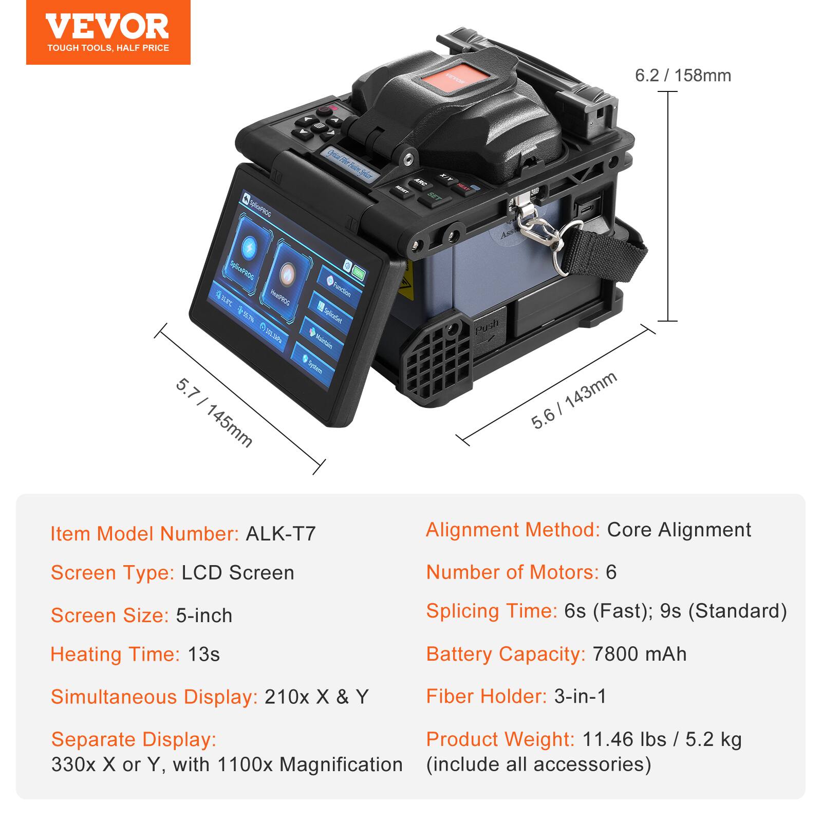 VEVOR TOUGH TOOLS. HALF PRICE

Item Model Number: ALK-T7  
Screen Type: LCD Screen  
Screen Size: 5-inch  
Heating Time: 13s  
Simultaneous Display: 210x X & Y  
Separate Display: 330x X or Y, with 1100x Magnification (include all accessories)  
Alignment Method: Core Alignment  
Number of Motors: 6  
Splicing Time: 6s (Fast); 9s (Standard)  
Battery Capacity: 7800 mAh  
Fiber Holder: 3-in-1  
Product Weight: 11.46 lbs / 5.2 kg (include all accessories)  

Dimensions:  
- 6.2 / 158mm  
- 5.7 / 145mm  
- 5.6 / 143mm