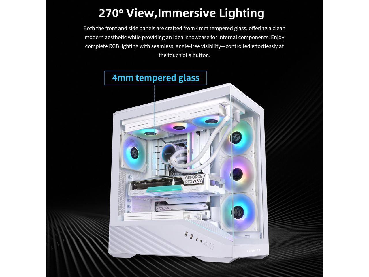 270° View, Immersive Lighting

Both the front and side panels are crafted from 4mm tempered glass, offering a clean modern aesthetic while providing an ideal showcase for internal components. Enjoy complete RGB lighting with seamless, angle-free visibility—controlled effortlessly at the touch of a button.

4mm tempered glass