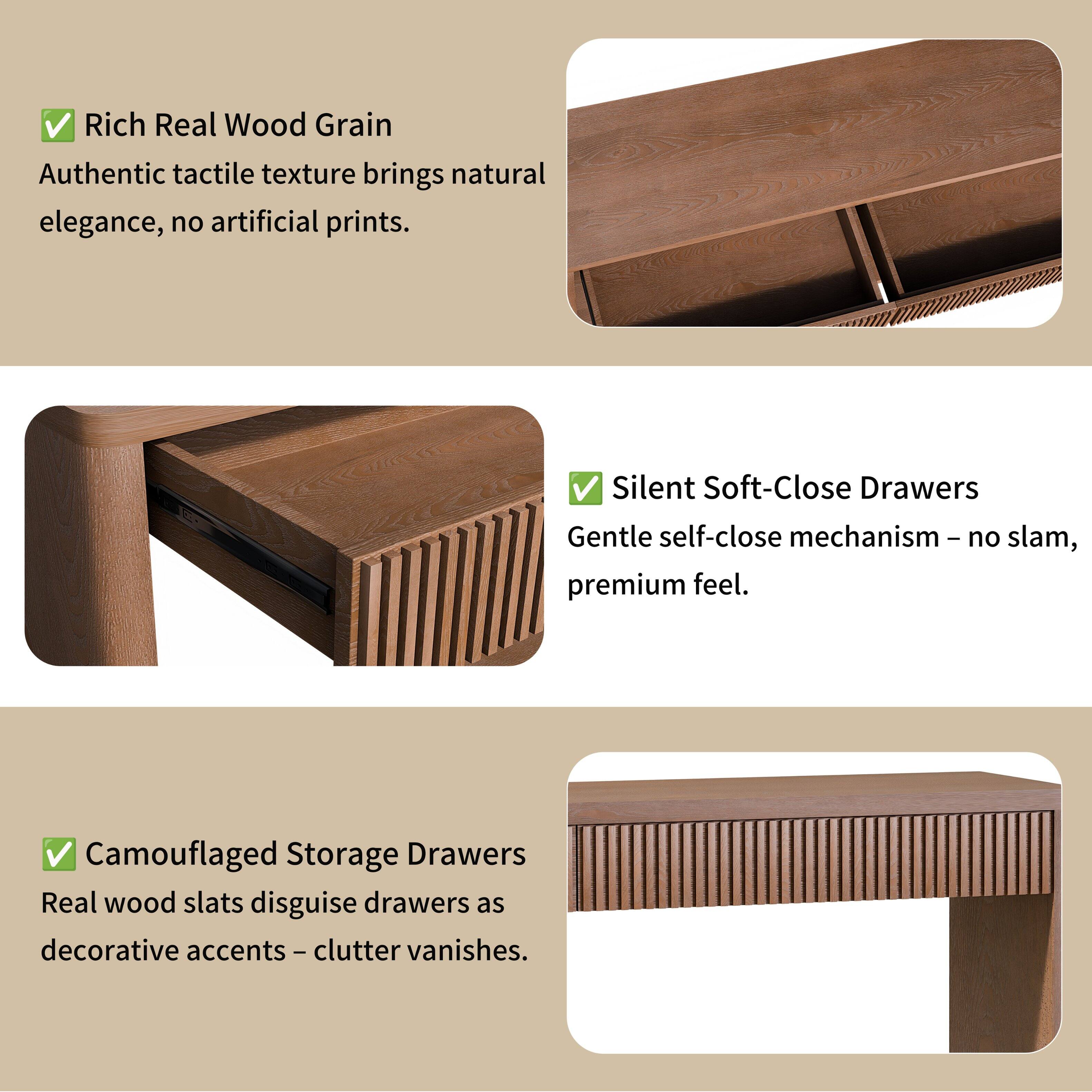 Rich Real Wood Grain  
Authentic tactile texture brings natural elegance, no artificial prints.  

Silent Soft-Close Drawers  
Gentle self-close mechanism - no slam, premium feel.  

Camouflaged Storage Drawers  
Real wood slats disguise drawers as decorative accents - clutter vanishes.