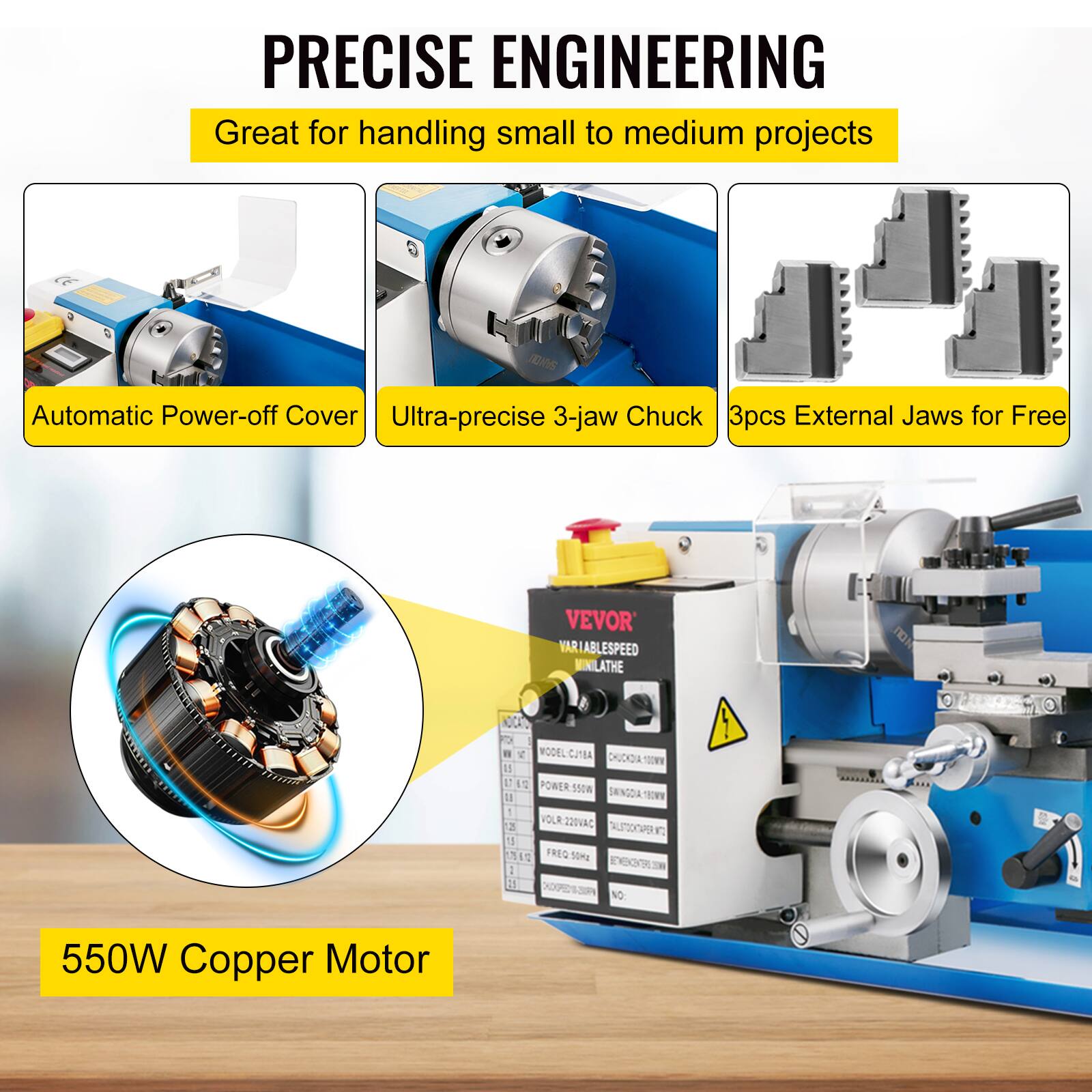 PRECISE ENGINEERING  
Great for handling small to medium projects  

- Automatic Power-off Cover  
- Ultra-precise 3-jaw Chuck  
- 3pcs External Jaws for Free  

VEVOR  
VARIABLE SPEED MINILATHE  
MODEL: CJTBA  
CHUCK: 100mm  
POWER: 550W  
VOLT: 220VAC  
FREQ: 50/60Hz  

550W Copper Motor