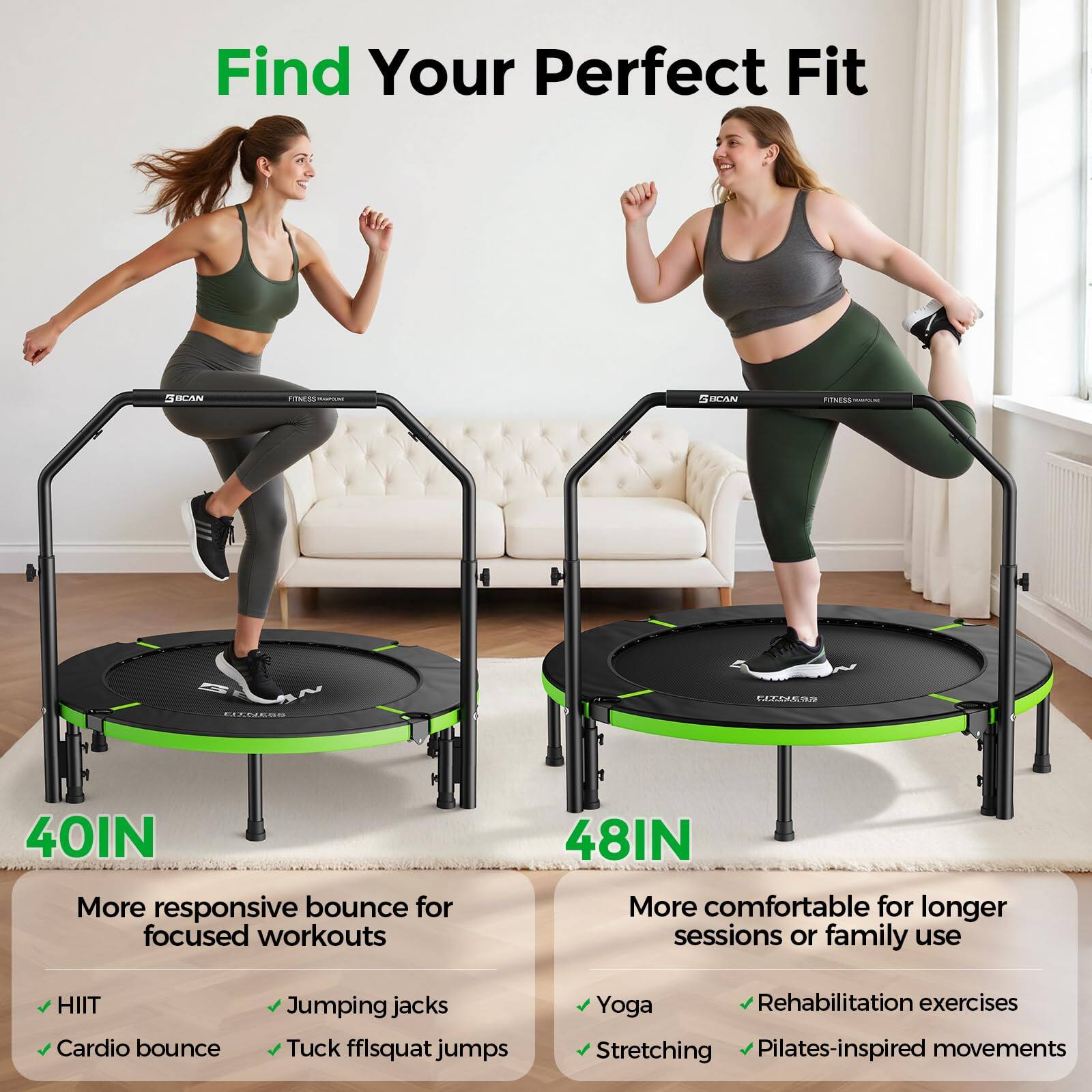 Find Your Perfect Fit

40IN  
More responsive bounce for focused workouts  
- HIIT  
- Cardio bounce  
- Jumping jacks  
- Tuck ff/squat jumps  

48IN  
More comfortable for longer sessions or family use  
- Yoga  
- Rehabilitation exercises  
- Stretching  
- Pilates-inspired movements