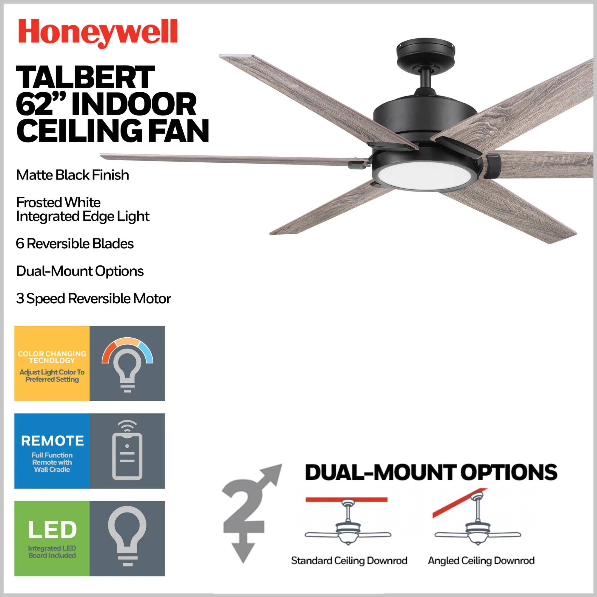 Honeywell TALBERT 62" INDOOR CEILING FAN Matte Black Finish Frosted White Integrated Edge Light 6 Reversible Blades Dual-Mount Options 3 Speed Reversible Motor COLOR CHANGING TECHNOLOGY Adjust Light Color To Preferred Setting REMOTE Full Function Remote with Wall Cradle LED Integrated LED Board included DUAL-MOUNT OPTIONS 2 Standard Ceiling Downrod Angled Ceiling Downrod
