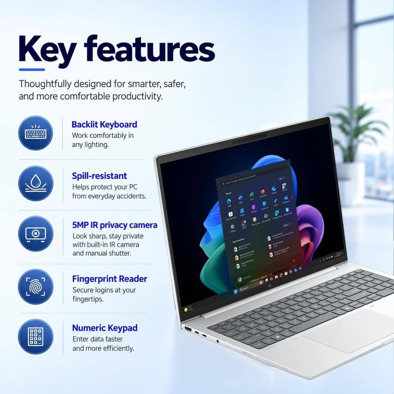 Key features

Thoughtfully designed for smarter, safer, and more comfortable productivity.

- Backlit Keyboard
  Work comfortably in any lighting.

- Spill-resistant
  Helps protect your PC from everyday accidents.

- 5MP IR privacy camera
  Look sharp, stay private with built-in IR camera and manual shutter.

- Fingerprint Reader
  Secure logins at your fingertips.

- Numeric Keypad
  Enter data faster and more efficiently.