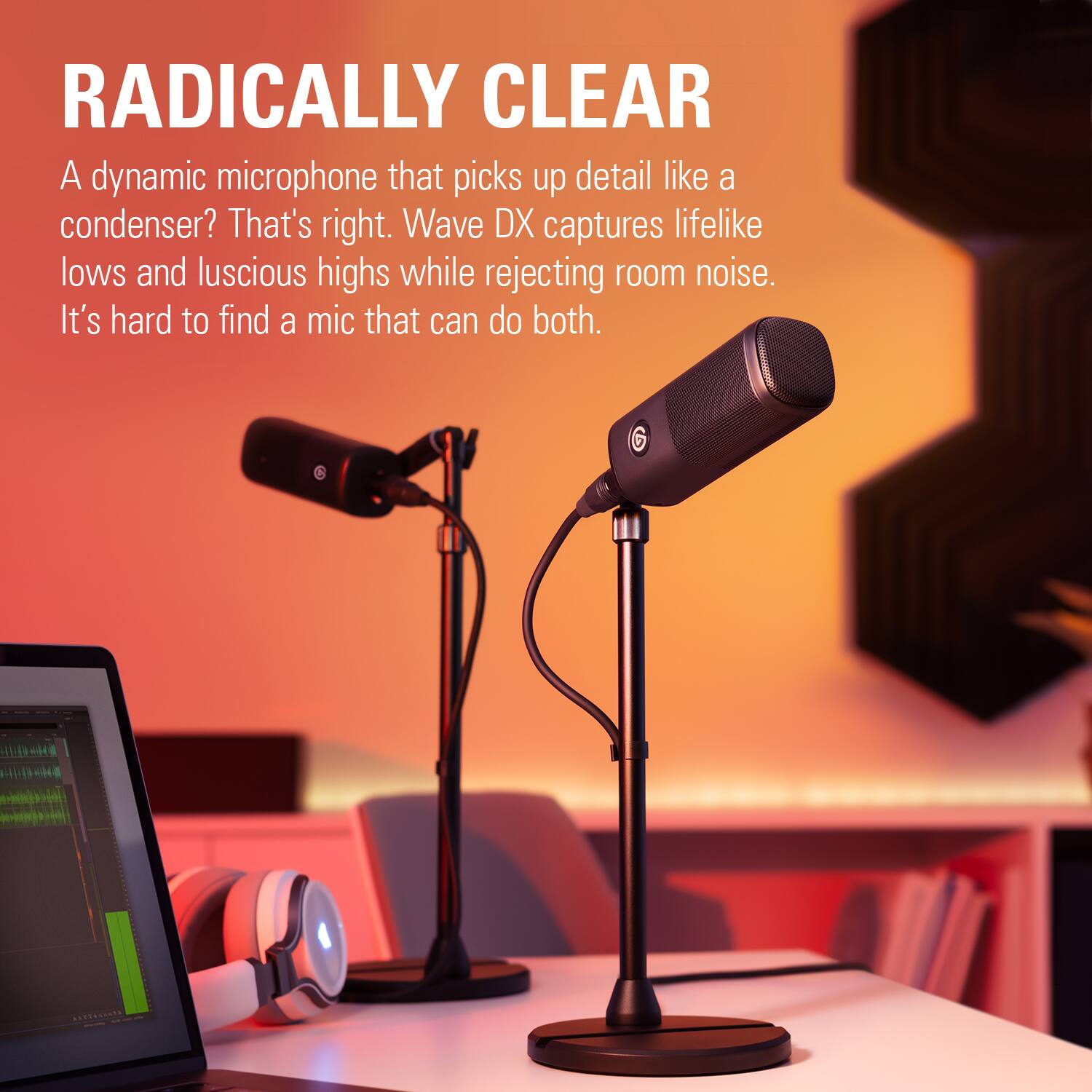RADICALLY CLEAR. A dynamic microphone that picks up detail like a condenser. That's right. Wave DX captures lifelike lows and luscious highs while rejecting room noise. It's hard to find a mic that can do both.