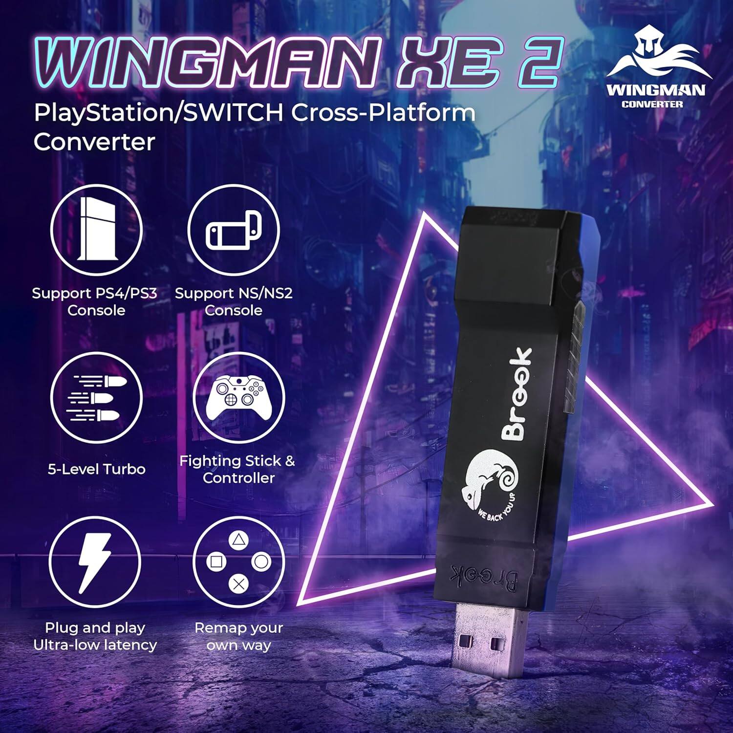 WINGMAN XE 2  
PlayStation/SWITCH Cross-Platform Converter  
Support PS4/PS3 Console  
Support NS/NS2 Console  
5-Level Turbo  
Fighting Stick & Controller  
Plug and play Ultra-low latency  
Remap your own way  

Brook SLCKTOUS MEBACK