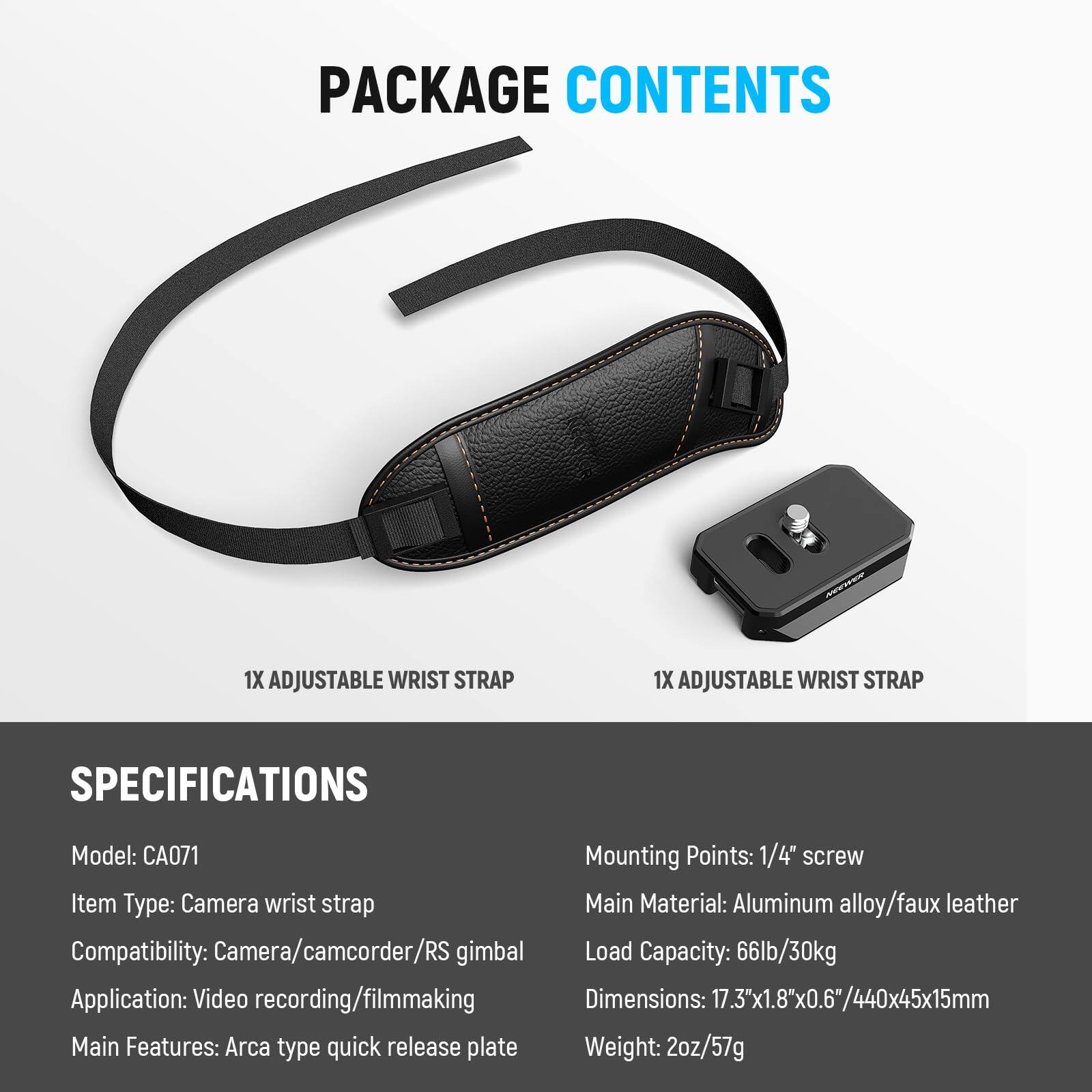 PACKAGE CONTENTS  
1X ADJUSTABLE WRIST STRAP  
1X ADJUSTABLE WRIST STRAP  

SPECIFICATIONS  
Model: CA071  
Item Type: Camera wrist strap  
Compatibility: Camera/camcorder/RS gimbal  
Application: Video recording/filmmaking  
Main Features: Arca type quick release plate  
Mounting Points: 1/4" screw  
Main Material: Aluminum alloy/faux leather  
Load Capacity: 66lb/30kg  
Dimensions: 17.3"x1.8"x0.6"/440x45x15mm  
Weight: 2oz/57g