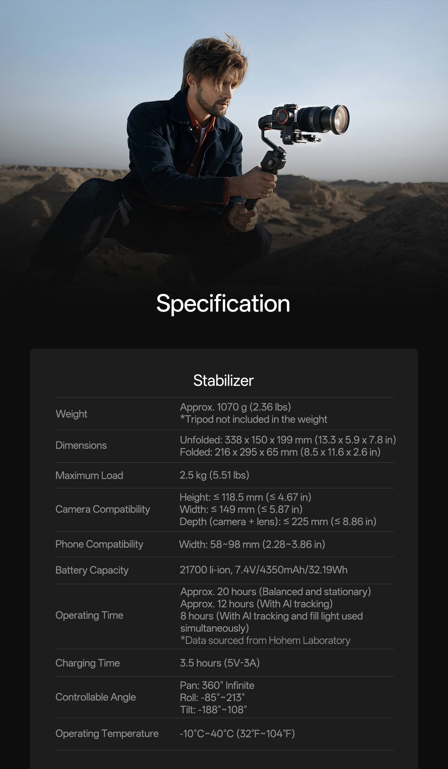 Specification

Stabilizer

Weight: Approx. 1070 g (2.36 lbs) *Tripod not included in the weight

Dimensions:
- Unfolded: 338 x 150 x 199 mm (13.3 x 5.9 x 7.8 in)
- Folded: 216 x 295 x 65 mm (8.5 x 11.6 x 2.6 in)

Maximum Load: 2.5 kg (5.51 lbs)

Camera Compatibility:
- Height: ≤ 118.5 mm (4.67 in)
- Width: ≤ 149 mm (5.87 in)
- Depth (camera + lens): ≤ 225 mm (8.86 in)

Phone Compatibility:
- Width: 58~98 mm (2.28~3.86 in)

Battery Capacity: 21700 li-ion, 7.4V/4350mAh/32.19Wh

Operating Time:
- Approx. 20 hours (Balanced and stationary)
- Approx. 12