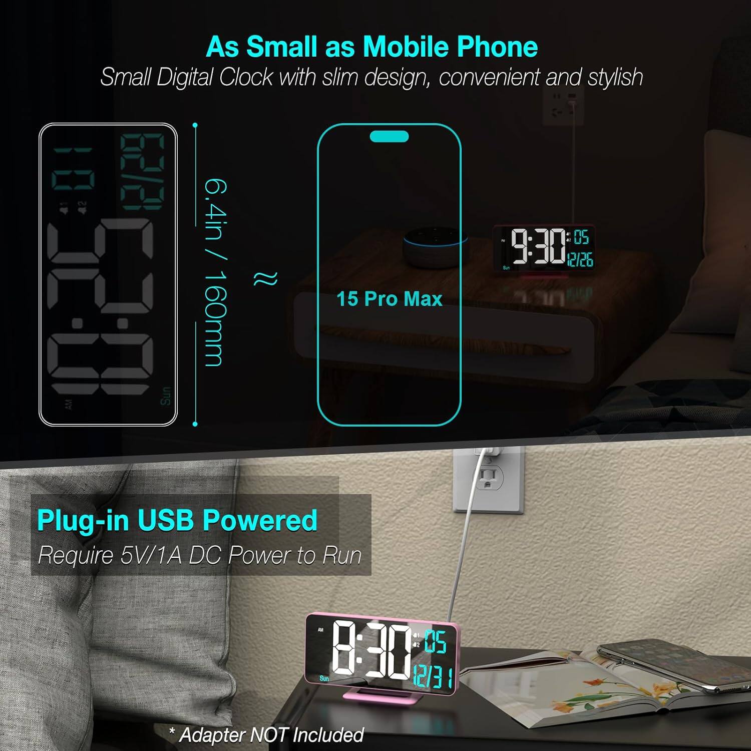 As Small as Mobile Phone  
Small Digital Clock with slim design, convenient and stylish  

6.4in / 160mm  
15 Pro Max  

Plug-in USB Powered  
Require 5V/1A DC Power to Run  

*Adapter NOT Included