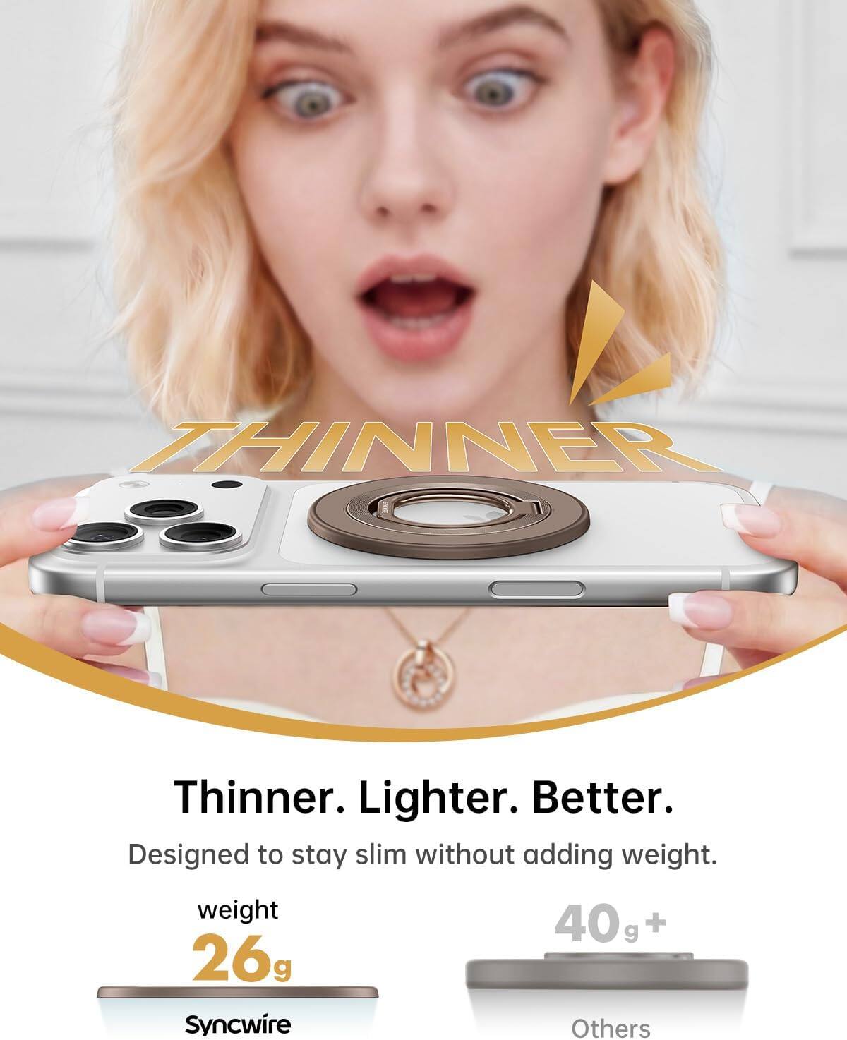 Thinner. Lighter. Better.  
Designed to stay slim without adding weight.  
weight  
26g  
Syncwire  
40g+  
Others