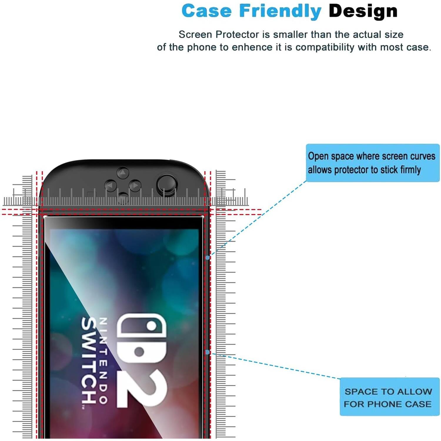 Case Friendly Design  
Screen Protector is smaller than the actual size of the phone to enhance its compatibility with most cases.  

Open space where screen curves allows protector to stick firmly  

SPACE TO ALLOW FOR PHONE CASE