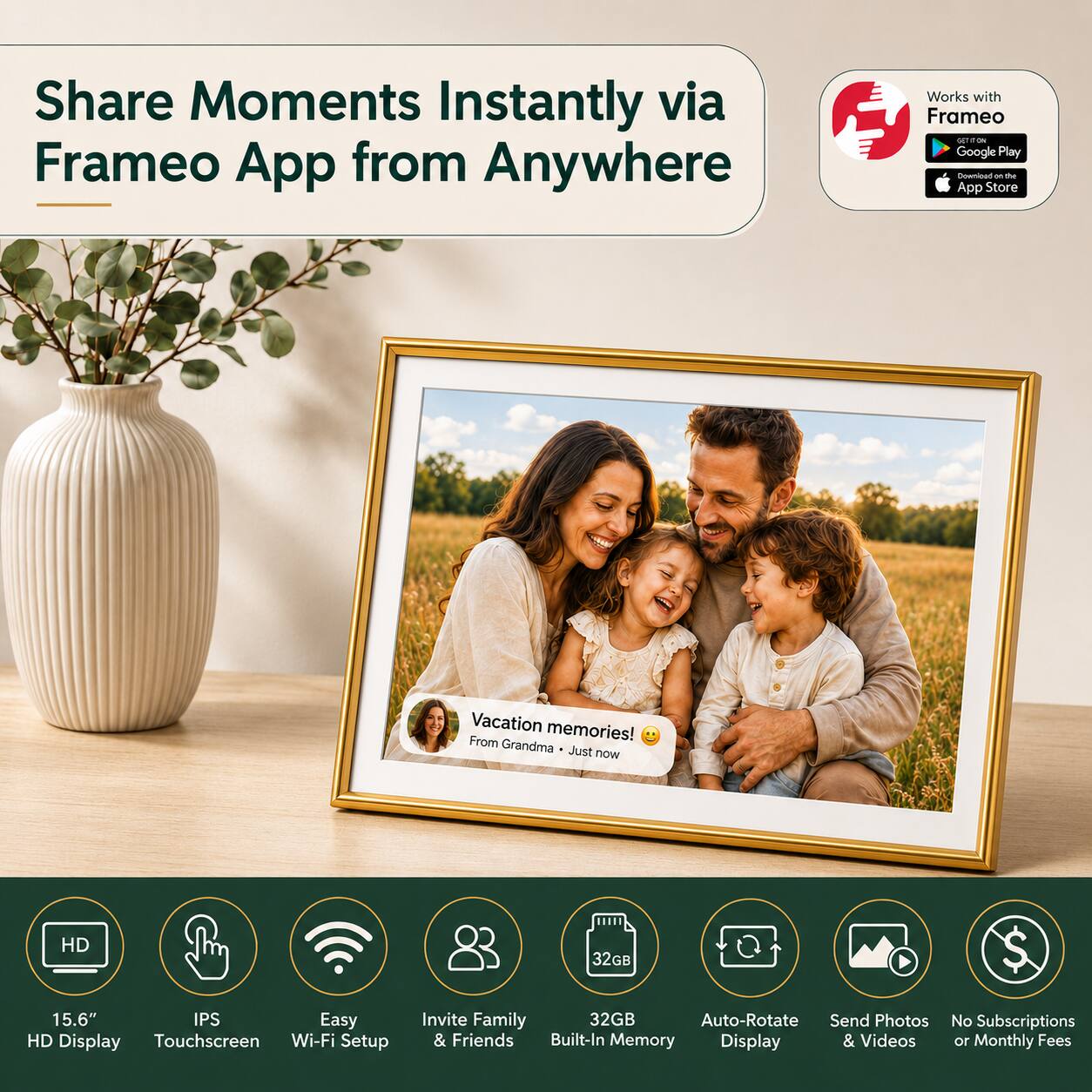 Share Moments Instantly via Frameo App from Anywhere

Works with Frameo
- Google Play
- App Store

Vacation memories! From Grandma - Just now

HD 32GB
15.6" IPS Easy HD Display Touchscreen Wi-Fi Setup Invite Family & Friends
32GB Built-In Memory
Auto-Rotate Display
Send Photos & Videos
No Subscriptions or Monthly Fees