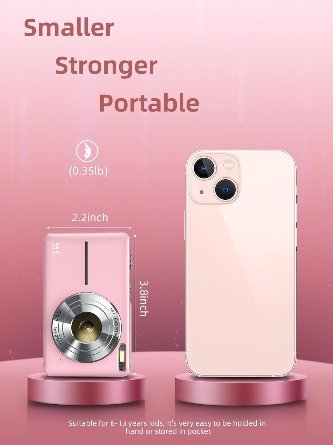 Smaller Stronger Portable (0.35lb)  
2.2inch  
SA9  
44.0 F/3.2  
f=7  
f=7.36mm  
16X Powerfu Zoom  
3.8inch  
Suitable for 6-13 years kids, It's very easy to be held in hand or stored in pocket